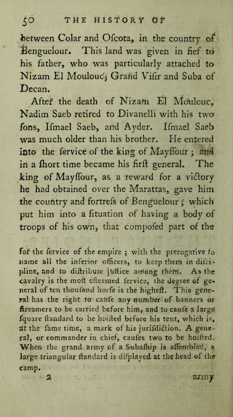 5^ fcetween Colar and Ofcota, in the country of jBenguelour. This land was given in hef to his father, who was particularly attached to Nizam El Mouloucj Grand Vifir and Suba of Decan, Aftef the death of Nizafn É1 Mchilouc, Nadiin Saeb retired to Divanelli with his two fons, Ifmael Saeb, and Ayder. Ifmael Saeb was much older than his brother. Fie entered into the fervice of the king of Mayfîbür j and in a fhort time became his firll general. The king of Mayllbur, as a reward for a vidlory he had obtained over the Marattas, gave him the country and fortrefs of Benguelour ; which put him into a fituation of having a body of troops of his own, that compofed part of the fof the fervice of the empire ; v/ith the prerogative to tiame all the inferior officers, to keep them in diici- pline, and to diftribute jüttice among them. As the cavalry is the moft efteemed fervice, the degree of ge- neral of ten thou (and horfe is the higheft. This gene- ral has the right to caufe any number of banners or ftreamers to be carried before him, and to caufe a largei fquare ftandard to be hoifted before his tent, which is, at the fame time, a mark of his jurifdi6tion. A gene- ral, or commander in chief, caufes two to be hoiffed. When the grand army of a Subafliip is aÏÏembled, a large triangular ftandard is difpJayed at the head of the camp. - % army