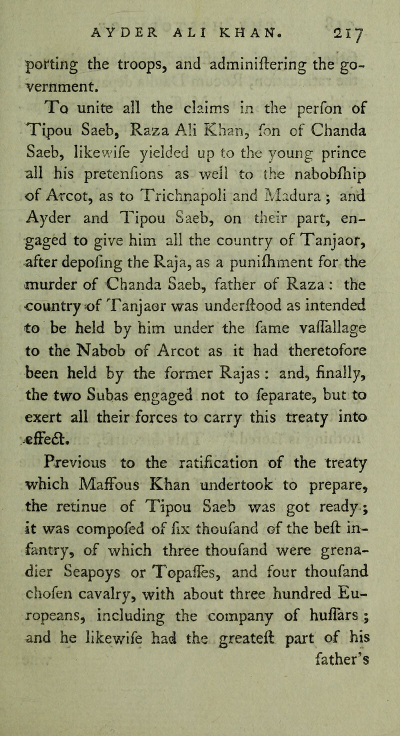 porting the troops, and adminiflering the go- vernment. To unite all the claims in the perfon of Tipou Saeb, Raza Ali Khan, Ton cf Chanda Saeb, like wife yielded up to the young prince all his pretenfions as well to the nabobfhip of Arcot, as to Trichnapoli and Madura ; and Ayder and Tipou Saeb, on their part, en- gaged to give him all the country of Tanjaor, after depoling the Raja, as a punifhment for the murder of Chanda Saeb, father of Raza : the country of Tanjaor was underftood as intended to be held by him under the fame vaffallage to the Nabob of Arcot as it had theretofore been held by the former Rajas : and, finally, the two Subas engaged not to feparate, but to exert all their forces to carry this treaty into -elFe£l. Previous to the ratification of the treaty which MafFous Khan undertook to prepare, the retinue of Tipou Saeb was got ready ; it was compofed of fix thoufand of the bed: in- fantry, of which three thoufand were grena- dier Seapoys or Topafles, and four thoufand chofen cavalry, with about three hundred Eu- ropeans, including the company of hufiars ; and he likewife had the greateft part of his father’s