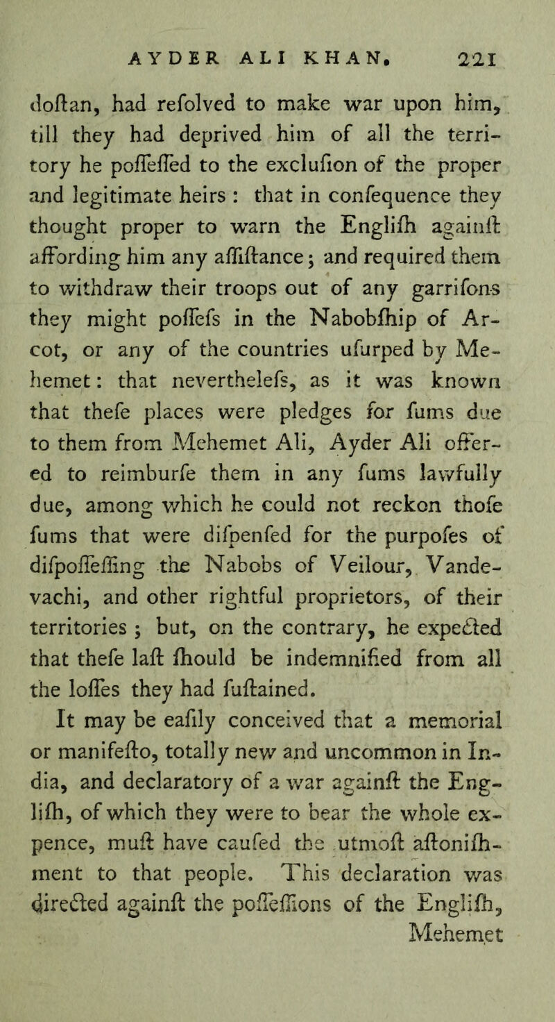 tîoftan, had refolved to make war upon him, till they had deprived him of all the terri- tory he poflefïèd to the exclufion of the proper and legitimate heirs : that in confequence they thought proper to warn the Englifh againil affording him any affiftance; and required them to withdraw their troops out of any garrifons they might poffefs in the Nabobfhip of Ar- cot, or any of the countries ufurped by Me- hemet : that neverthelefs, as it was known that thefe places were pledges for fums due to them from Mchemet All, Ayder Ali offer- ed to reimburfe them in any fums lawfully due, among which he could not reckon thofe fums that were difpenfed for the purpofes of dirpoffeffing the Nabobs of Veilour, Vande- vachi, and other rightful proprietors, of their territories ; but, on the contrary, he expebted that thefe laft fhould be indemnified from all the Ioffes they had fuftained. It may be eafily conceived that a memorial or manifeifo, totally new and uncommon in In- dia, and declaratory of a war againft the Eng- lifh, of which they were to bear the whole ex- pence, muff have caufed the utmofl aftonifh- ment to that people. This declaration v/as direded againft the pofTefTions of the Englifh, Mehem.et