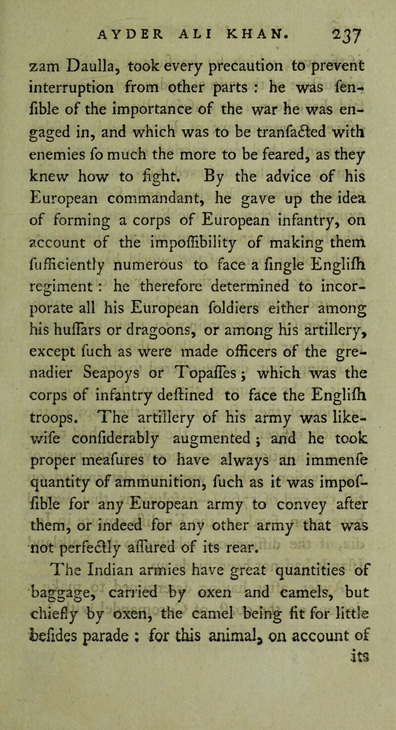 zam Daulla, took every precaution to prevent interruption from other parts : he was fen- fible of the importance of the war he was en- gaged in, and which was to be tranfaéled with enemies fo much the more to be feared, as they knew how to fght. By the advice of his European commandant, he gave up the idea of forming a corps of European infantry, on account of the impoffibility of making them fufficiently numerous to face a fingle Englifh regiment : he therefore determined to incor- porate all his European foldiers either among his hulîars or dragoons, or among his artillery, except fuch as were made officers of the gre- nadier Seapoys or Topafles; which was the corps of infantry deflined to face the Englifh troops. The artillery of his army was like- wife confiderably augmented ; and he took proper meafures to have always an immenfe quantity of ammunition, fuch as it was impof- fible for any European army to convey after them, or indeed for any other army that was not perfectly affured of its rear. The Indian armies have great quantities of baggage, carried by oxen and camels, but chiefly by oxen, the camel being fit for little befides parade ; for this animal^ on account of its