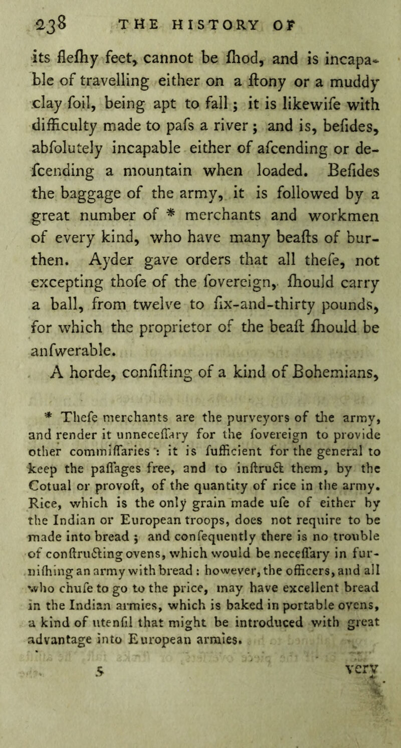 its flefliy feet^ cannot be fhod, and is incapa* ble of travelling either on a ftony or a muddy clay foil, being apt to fall ; it is likewife with difficulty made to pafs a river ; and is, befides, abfolutely incapable either of afcending or de- fcending a mountain when loaded. Befides the baggage of the army, it is followed by a great number of * merchants and workmen of every kind, who have many beafts of bur- then. Ayder gave orders that all thefe, not excepting thofe of the fovereign,. fhould carry a ball, from twelve to fix-and-thirty pounds, for which the proprietor of the beaft fhould be anfwerable. A horde, confifting of a kind of Bohemians, * Thefe merchants are the purveyors of the army, and render it unneceflhry for the fovereign to provide other commiffariesit is fufficient for the general to keep the paflages free, and to inftru6t them, by the Cotual or provoft, of the quantity of rice in the army. Rice, which is the only grain made ufe of either by the Indian or European troops, does not require to be made Into bread j and confequently there is no trouble of conftrufting ovens, which would be necefiary in fur- nifliing an army with bread : however, the officers, and all who chufe to go to the price, may have excellent bread in the Indian armies, which is baked in portable ovens, a kind of iitenfil that might be introduced with great advantage into European armies. 5 very