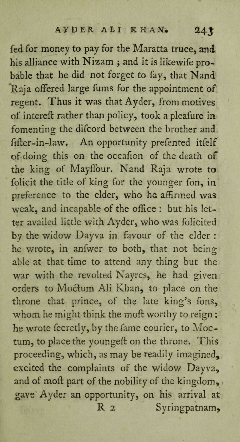 fed for money to pay for the Maratta truce, and his alliance with Nizam ; and it is iikewife pro- bable that he did not forget to fay, that Nand Raja offered large fums for the appointment of regent. Thus it was that Ayder, from motives of interell rather than policy, took a pleafure in fomenting the difcord between the brother and fifter-in-law. An opportunity prefented itfelf of doing this on the occafion of the death of the king of Mayffour. Nand Raja wrote to folicit the title of king for the younger fon, in preference to the elder, who he affirmed was v/eak, and incapable of the office : but his let- ter availed little v/ith Ayder, who was folicited by the widow Dayva in favour of the elder : he wrote, in anfwer to both, that not being able at that time to attend any thing but the war with the revolted Nayres, he had given orders to Moclum Ali Khan, to place on the throne that prince, of the late king’s fons, whom he might think the moft worthy to reign : he wrote fecretly, by the fame courier, to Moc- tum, to place the youngeft on the throne. This proceeding, which, as may be readily imagined, excited the complaints of the widow Dayva, and of moft part of the nobility of the kingdom, gave Ayder an opportunity, on his arrival at R 2 Syringpatnam,