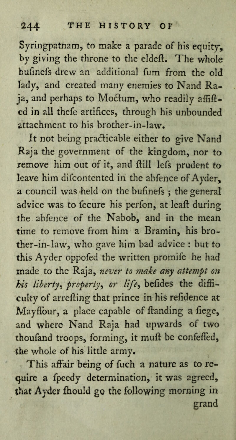 Syringpatnam, to make a parade of his equity, by giving the throne to the eldeft. The whole bufinefs drew an additional fum from the old lady, and created many enemies to Nand Ra- ja, and perhaps to Modlum, who readily affift- ed in all thefe artifices, through his unbounded attachment to his brother-in-law. It not being pradlicable either to give Nand Raja the government of the kingdom, nor to remove him out of it, and ftill lefs prudent to leave him difcontented in the abfence of Ayder, a council was ‘held on the bufinefs ; the general advice was to fecure his perfon, at leafi: during the abfence of the Nabob, and in the mean time to remove from him a Bramin, his bro- ther-in-law, who gave him bad advice : but to this Ayder oppofed the written promife he had made to the Raja, never to make any attempt on }As Uherty^ property^ or life^ befides the diffi- culty of arrefting that prince in his refidence at Mayfibur, a place capable of flanding a liege, and where Nand Raja had upwards of two thoufand troops, forming, it muft be confelTed, the whole of his little army. . This affair being of fuch a nature as to re- quire a fpeedy determination, it was agreed, that Ayder fhould go the following morning in grand