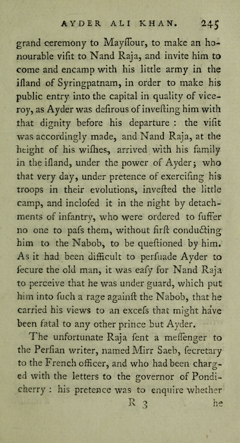 grand ceremony to Mayflbur, to make an ho- nourable vifit to Nand Raja, and invite him to come and encamp with his little army in the ifland of Syringpatnam, in order to make his public entry into the capital in quality of vice- roy, as Ayder was defirous of invefting him with that dignity before his departure : the vifit w'as accordingly made, and Nand Raja, at the height of his wifhes, arrived with his family in the illand, under the power of Ayder 3 who that very day, under pretence of exercifing his troops in their evolutions, inverted the little camp, and inclofed it in the night by detach- ments of infantry, who were ordered to fuffer no one to pafs them, without firrt condudling him to the Nabob, to be quertioned by him. As it had been difficult to perfuade Ayder to fecure the old man, it was eafy for Nand Raja to perceive that he was under guard, which put him into fuch a rage againrt the Nabob, that he carried his views to an excefs that might have been fatal to any other prince but Ayder. The unfortunate Raja fent a mertenger to the Perrtan writer, named Mirr Saeb, fecretary to the French officer, and who had been charg- ed with the letters to the governor of Pondi- cherry : his pretence was to enquire whether R 3 he