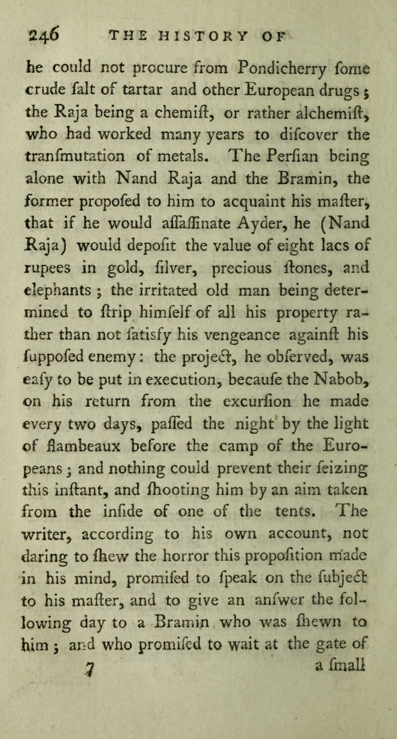 he could not procure from Pondicherry fome crude fait of tartar and other European drugs 5 the Raja being a chemifl, or rather alchemift, who had worked many years to difcover the tranfmutation of metals. The Perfian being alone with Nand Raja and the Bramin, the former propofed to him to acquaint his mafter, that if he would aflalEnate Ayder, he (Nand Raja) would depofit the value of eight lacs of rupees in gold, filver, precious ibones, and elephants ; the irritated old man being deter- mined to Rrip himfelf of all his property ra- ther than not fatisfy his vengeance againft his fuppofed enemy : the projedf, he obferved, was eafy to be put in execution, becaufe the Nabob, on his return from the excurfion he made every two days, pafled the night by the light of jflambeaux before the camp of the Euro- peans j and nothing could prevent their feizing this inftant, and ihooting him by an aim taken from the infide of one of the tents. The writer, according to his own account, not daring to ihew the horror this propofition made in his mind, promifed to fpeak on the fubje6t to his mailer, and to give an anfwer the fol- lowing day to a Bramin who was fliewn to him 5 and who promifed to wait at the gate of a fmali