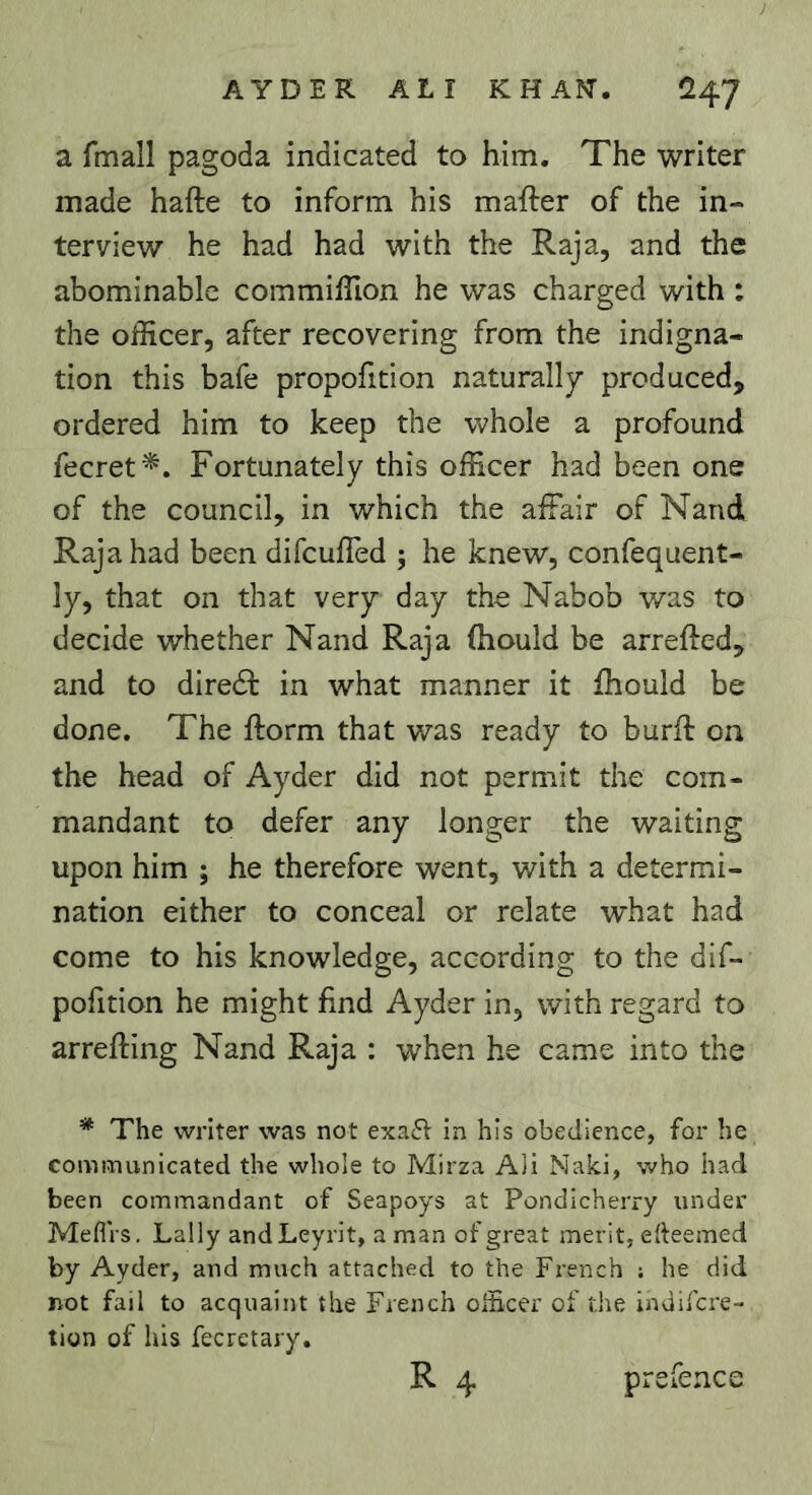 a fmall pagoda indicated to him. The writer made hafte to inform his mafter of the in- terviev/ he had had with the Raja, and the abominable commiffion he was charged with : the officer, after recovering from the indigna- tion this bafe propofition naturally produced, ordered him to keep the whole a profound fecret '^. Fortunately this officer had been one of the council, in which the affair of Nand Raja had been difeuffed ; he knew, confequent- ly, that on that very day the Nabob was to decide whether Nand Raja ftiould be arrefted, and to diredt in what manner it fhould be done. The ftorm that v/as ready to burff on the head of Ayder did not permit the com- mandant to defer any longer the waiting upon him ; he therefore went, with a determi- nation either to conceal or relate what had come to his knowledge, according to the dif- pofition he might find Ayder in, with regard to arrefting Nand Raja : when he came into the * The writer was not exa6^ in his obedience, for he communicated the whole to Mirza Ali Naki, who had been commandant of Seapoys at Pondicherry under MefiVs, Lally and Leyrit, aman of great merit, erteemed by Ayder, and much attached to the French ; he did not fail to acquaint the French officer of the indifere- tion of his fecretary. R 4 prefence