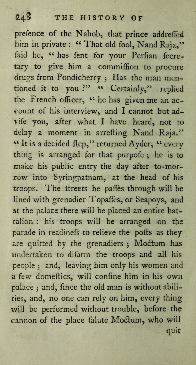 prefence of the Nabob, that prince addrelTed him in private : That old fool, Nand Raja,” faid he, has fent for your Perfian fecre- tary to give him a commilKon to procure drugs from Pondicherry ; Has the man men- tioned it to you ?” Certainly,” replied the French officer, he has given me an ac- count of his interview, and I cannot but ad- vife you, after what. I have heard, not to delay a moment in arrefting Nand Raja.” “ It is a decided ftep,” returned Ayder, ‘‘ every thing is arranged for that purpofe j he is to make his public entry the day after to-mor- row into Syringpatnam, at the head of his troops. The Itreets he palles through will be lined with grenadier TopafTes, or Seapoys, and at the palace there will be placed an entire bat- talion : his troops will be arranged on the parade in readinefs to relieve the pofts as they are quitted by the grenadiers ; Mo£fum has undertaken to difarrn the troops and all his people ; and, leaving him only his women and a few domeftics, will confine him in his own palace 5 and, fince the old man is without abili- ties, and, no one can rely on him, every thing will be performed without trouble, before the cannon of the place falute Modum, who will quit