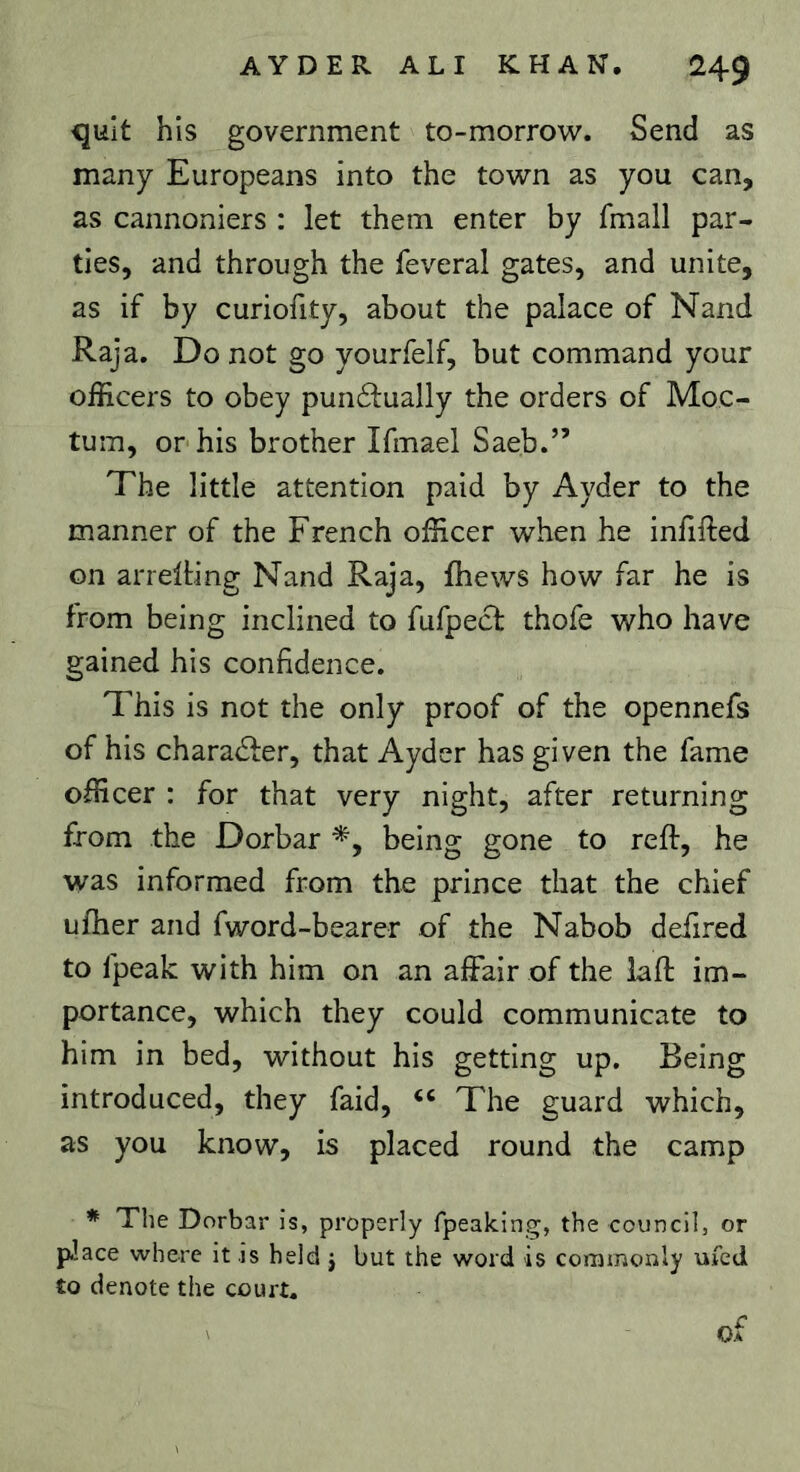 quit his government to-morrow. Send as many Europeans into the town as you can, as cannoniers : let them enter by fmall par- ties, and through the feveral gates, and unite, as if by curiofity, about the palace of Nand Raja, Do not go yourfelf, but command your officers to obey pun6lually the orders of Moc- tum, or his brother Ifmael Saeb.” The little attention paid by Ayder to the manner of the French officer when he inhfted on arrelting Nand Raja, fhews how far he is from being inclined to fufpecf thofe who have gained his confidence. This is not the only proof of the opennefs of his character, that Ayder has given the fame officer : for that very night, after returning from the Dorbar being gone to reft, he was informed from the prince that the chief uftier and fword-bearer of the Nabob deftred to fpeak with him on an affair of the laft im- portance, which they could communicate to him in bed, without his getting up. Being introduced, they faid, The guard which, as you know, is placed round the camp * The Dorbar is, properly fpeakin^, the council, or pJace where it is held j but the word is commonly ufed to denote the court.