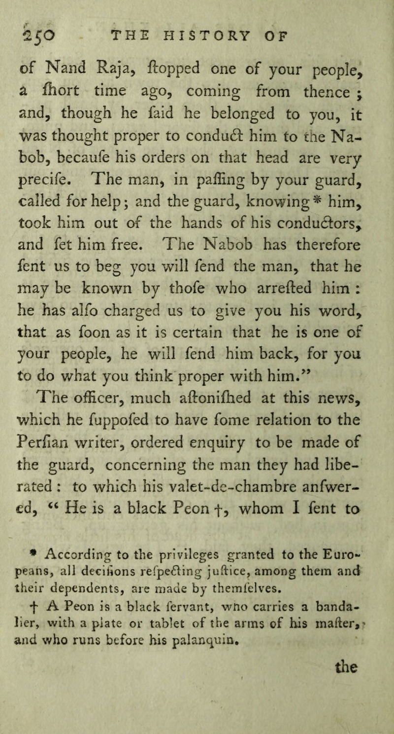 of Nand Raja, flopped one of your people, a fhort time ago, coming from thence ; and, though he faid he belonged to you, it was thought proper to condudl him to the Na- bob, becaufe his orders on that head are very precife. The man, in paffing by your guard, called for help; and the guard, knowing* him, took him out of the hands of his conduclors, and fet him free. The Nabob has therefore fent us to beg you will fend the man, that he may be known by thofe who arrefted him : he has alfo charged us to give you his word, that as foon as it is certain that he is one of your people, he will fend him back, for you to do v/hat you think proper with hirn.^’ The officer, much aftonifhed at this news, which he fuppofed to have fome relation to the Perfian writer, ordered enquiry to be made of the guard, concerning the man they had libe- rated : to which his valet-de-chambre anfwer- ed, ‘‘ He is a black Peon f, whom I fent to * According to the privileges granted to the Euro** peans, all decilions refpeding juftice, among them and their dependents, are made by themlelves. A Peon is a black fervant, wno carries a banda- lier, with a plate or tablet of the arms of his inafter,* and who runs before his palanquin. the