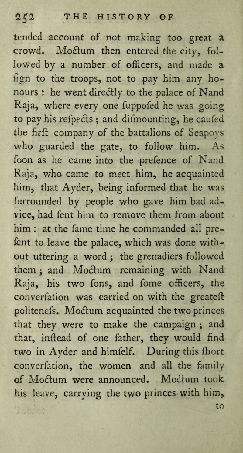 tended account of not making too great a crowd. Mo£lum then entered the city, fol- lowed by a number of officers, and made a Ijgn to the troops, not to pay him any ho- nours : he went dire61:ly to the palace of Nand Raja, where every one fuppofed he v/as going to pay his refpedls ; and difmounting, he caufed the firft company of the battalions of Seapoys who guarded the gate, to follow him. As foon as he came into the prefence of Nand Raja, who came to meet him, he acquainted him, that Ayder, being informed that he was furrounded by people who gave him bad ad- vice, had fent him to remove them from about him : at the fame time he commanded all pre- lent to leave the palace, which was done with- out uttering a word ; the grenadiers followed them 5 and Modlum remaining with Nand Raja, his two fons, and fome officers, the converfation was carried on with the greateft politenefs. Modlum acquainted the two princes that they were to make the campaign ; and that, inftead of one father, they would find two in Ayder and himfelf. During this fhort converfation, the women and all the family of Modlum were announced. Mo^lum took his leave, carrying the two princes with him, to