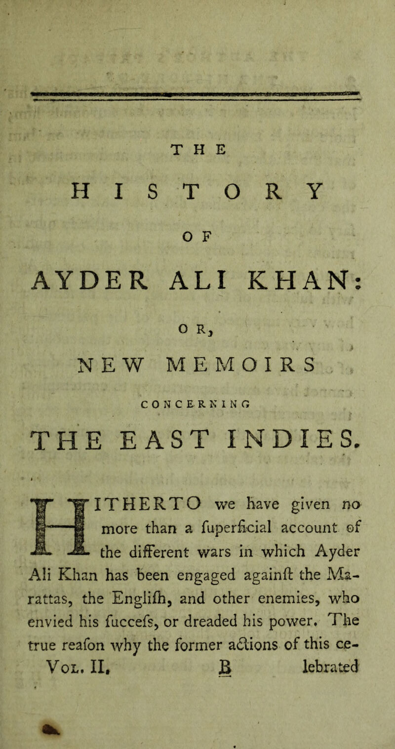 HISTORY O F AYDER ALI KHAN: OR, NEW MEMOIRS CONCERNING THE EAST INDIES. Hitherto v/e have given no more than a fuperficial account of the different wars in which Ayder AH Khan has been engaged againft the Ma- rattas, the Englifh, and other enemies, who envied his fuccefs, or dreaded his power. The true reafon why the former adlions of this ce- VoL. lit B lebrated