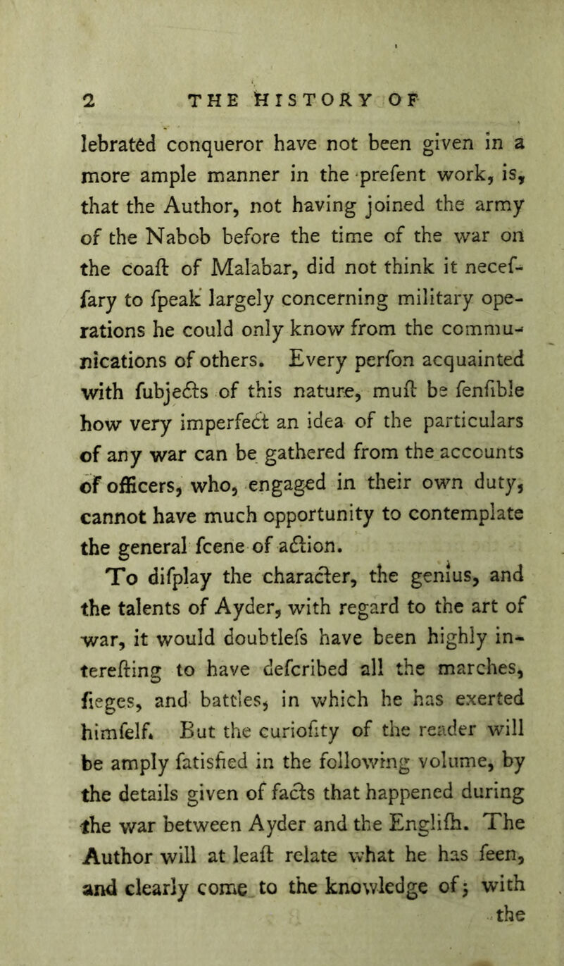 lebratêd conqueror have not been given in a more ample manner in the ‘prefent work, is, that the Author, not having joined the army of the Nabob before the time of the war on the coaft of Malabar, did not think it necef- fary to fpeak' largely concerning military ope- rations he could only know from the commu- nications of others. Every perfon acquainted with fubje61:s of this nature, mufl bs fenfible how very imperfed't an idea of the particulars of any war can be gathered from the accounts of officers, who, engaged in their own duty, cannot have much opportunity to contemplate the general fcene of a6lion. To difplay the character, the genius, and the talents of Ayder, with regard to the art of war, it would doubtlefs have been highly in- terefting to have defcribed all the marches, fieges, and- battles, in which he has exerted himfelf. But the curiofity of the reader will be amply fatisfied in the following volume, by the details given of facls that happened during the war between Ayder and the Englifh. The Author will at leaft relate what he has feen, and clearly come to the knowledge of j with -the