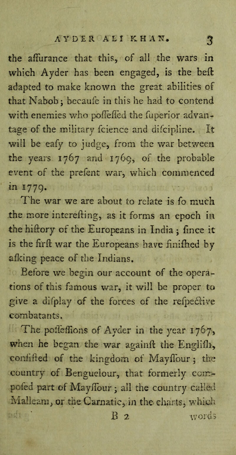 the afilirance that this, of ali the wars in which Ayder has been engaged, is the beft adapted to make known the great abilities of that Nabob; becaufe in this he had to contend with enemies who pofiefied the fuperior advan- tage of the military fcience and difcipline. It will be eafy to judge, from the war between the years 1767 and 1769, of the probable event of the prefent war, which commenced in 1779. The war we are about to relate is fo much the more interefting, as it forms an epoch in the hiftory of the Europeans in India ; fince it is the firft war the Europeans have finifhed by alking peace of the Indians, Before we begin our account of the opera- tions of this famous war, it will be proper to give a difplay of the forces of the refpeciive combatants. The poîTeirions of Ayder in the year 1767, when he began the war againft the Engliili, conlifled of the kingdom of MaylTour ; tire country of Bengueiour, that formerly corrr- pofed part of Mayiîbur ; all the country called Malleam, or the Carnatic, in the charts, which B 2 «voids