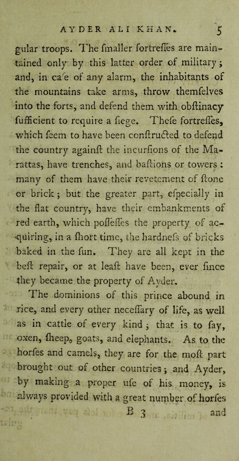 guîar troops. The fmaller fortrefles are main- tained only by this latter order of military; and, in ca e of any alarm, the inhabitants of the mountains take arms, throw themfelves into the forts, and defend them with obftinacy fufficient to require a fiege. Thefe fortrefTes, W'hich feem to have been conflrudfed to defend the country againfi: the incurnons of the Ma- rattas, have trenches, and baflions or towers ; many of them have their revetcment of fcone or brick ; but the greater part, efpecially in the flat country, have their embankments of red earth, which poflefles the property of ac- •quiring, in a fliort time, the hardnefs of bricks baked in the fun. They are all kept in the bcfl; repair, or at leafi: have been, ever fince they became the property of Ayder. The dominions of this prince abound in jice, and every other neceflary of life, as well as in cattle of every kind ; that is to fay, oxen, (heep, goats, and elephants. As to the horfes and camels, they are for the mpfl; part brought out of other countries ; and Ayder, by making a proper ufe of his money, is always provided with a great number of horfes B 3 and