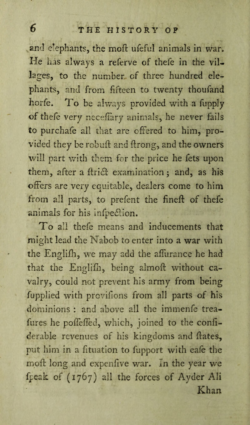 and elephants, the molt ufeful animals in war. He liàs always a referve of thefe in the vil- lages, to the number of three hundred ele- phants, and from fifteen to twenty thoufand horfe. To be always provided wdth a fupply of thefe very nccefTary animals, he never fails to purchafe all that are offered to him, pro- vided they be rcbufl: and firong, and the owners will part with them for the price he fets upon them, after a firidf examination ; and, as his offers are very equitable, dealers come to him from all parts, to prefent the finefl: of thefe animals for his infpe£lion. To all thefe means and inducements that might lead the Nabob to enter into a war with the Englifh, we may add the affurance he had that the Englifli, being almoft without ca- valry, could not prevent his army from being fupplied with prcvifions from all parts of his dominions : and above all the immenfe trea- fures he poffefied, which, joined to the confi- derable revenues of his kingdoms and fiâtes, put him in a fituation to fupport with eafe the mpfl long and expenfive war. In the year WQ fpeak of (1767) all the forces of Ayder Ali Khan