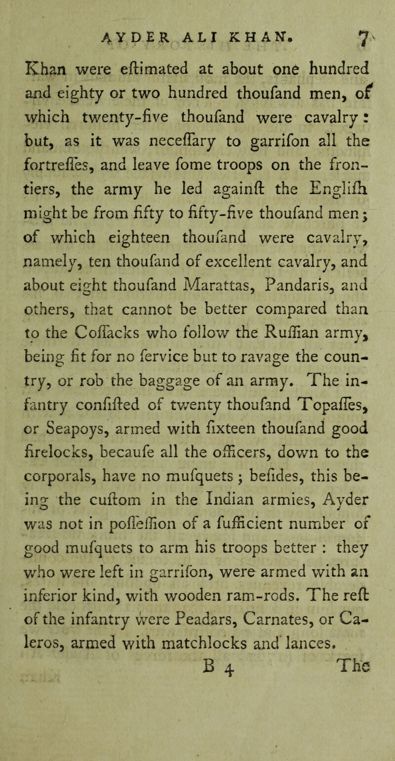 Khan were eftimated at about one hundred and eighty or two hundred thoufand men, of which twenty-five thoufand were cavalry : but, as it was necefiary to garrifon all the fortrefies, and leave fome troops on the fron- tiers, the army he led againft the Englifh might be from fifty to fifty-five thoufand men ; of which eighteen thoufand were cavalry, namely, ten thoufand of excellent cavalry, and about eight thoufand Marattas, Pandaris, and others, that cannot be better compared than to the ColTacks who follow the Ruffian army, being fit for no fervice but to ravage the coun- try, or rob the baggage of an army. The in- fantry confifted of tv/enty thoufand Topafies, or Seapoys, armed with fixteen thoufand good firelocks, becaufe all the officers, down to the corporals, have no mufquets ; befides, this be- ing the cuftom in the Indian armies, Ayder was not in pofieffion of a fufficient number of good mufquets to arm his troops better : they who were left in garrifon, were armed with an inferior kind, with wooden ram-rods. The reft of the infantry were Peadars, Carnates, or Ca- leros, armed with matchlocks and' lances. B 4 The