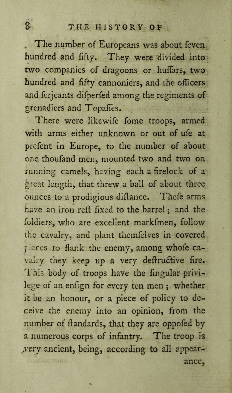 , The number of Europeans was about feven hundred and fifty. They were divided into two companies of dragoons or hufTars, two hundred and fifty cannoniers, and the officers and ferjeants difperfed among the regiments of grenadiers and TopafTes. There were likewife fome troops, armed with arms either unknown or out of ufe at prefent in Europe, to the number of about one thoufand men, mounted two and two on running camels, having each a firelock of a great length, that threw a ball of about three ounces to a prodigious diflance. Thefe arms have an iron reft fixed to the barrel ; and the foldiers, who are excellent markfmen, follow the cavalry, and plant themfelves in covered [laces to flank the enemy, among whofe ca- valry they keep up a very deftru<ftive fire, 'I’his body of troops have the fingular privi- lege of an enfign for every ten men ; whether it be an honour, or a piece of policy to de- ceive the enemy into an opinion, from the number of ftandards, that they are oppofed by a numerous corps of infantry. The troop is >Try ancient, being, according to all appear- ance.