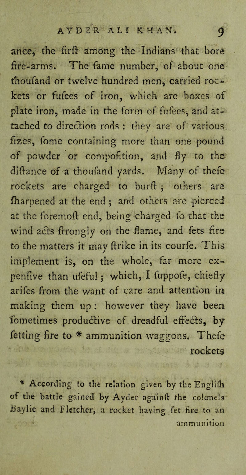 ance, the firft among the Indians that boré fire-arms. The fame number, of about one thoufand or twelve hundred men, carried roc- kets or fufees of iron, which are boxes of plate iron, made in the form of fufees, and at- tached to direction rods : they are of various fizes, fome containing more than one pound of powder or compofition, and fly to the difiance of a thoufand yards. Many of thefe rockets are charged to burft ; others are Iharpened at the end ; and others are -pierced at the foremoft end, being -charged fo that the wind adls firongly on the flame, and fets fire to the matters it may ftrike in its courfe. This implement is, on the whole, far more ex- penfive than ufeful ; which, I fuppofe, chiefly arifes from the want of care and attention in making them up : however they have been fometimes produdfive of dreadful effedls, by fetting fire to * ammunition waggons. Thefe rockets ■* According to the relation given by the Englifli of the battle gained by Ayder againft the colonels Baylie and Fletcher, u rocket having fet fire to an ammunition