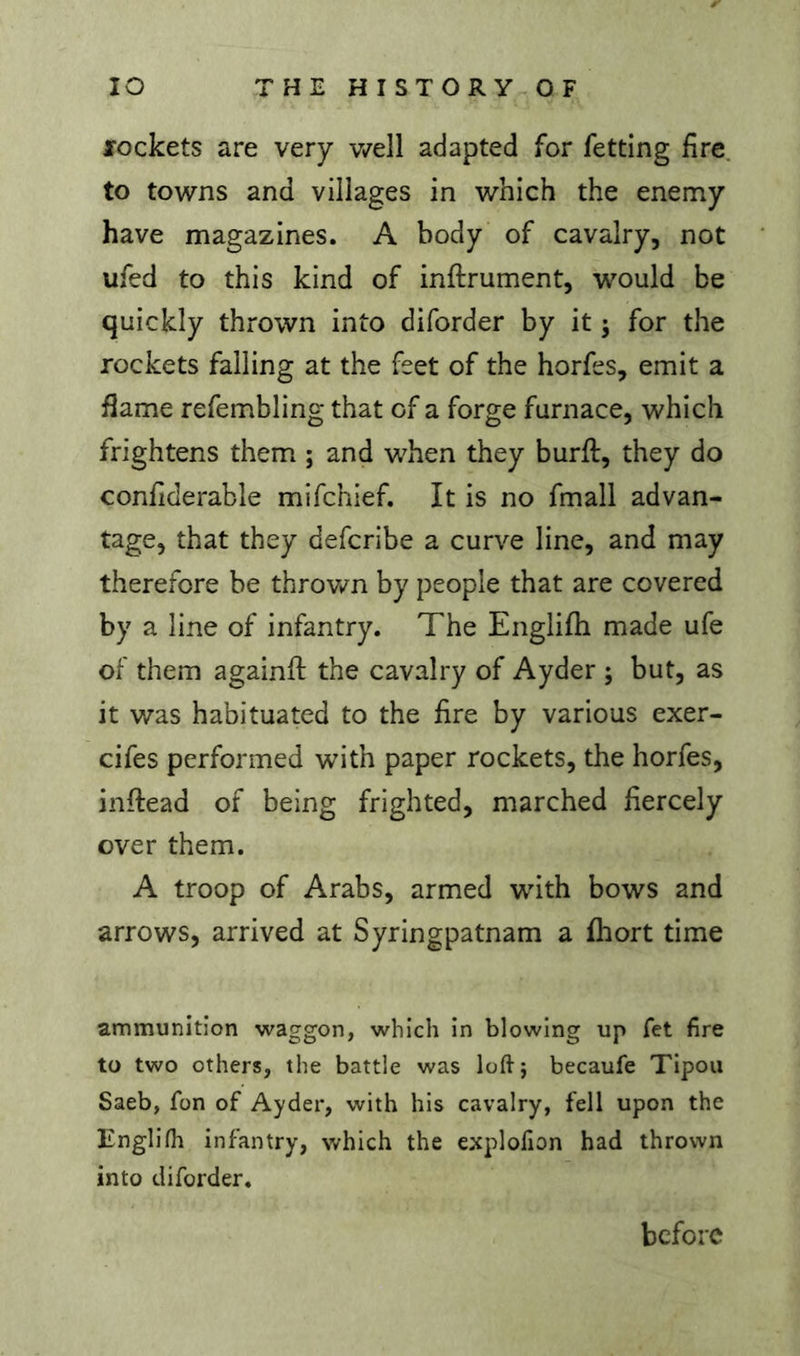 fockets are very v/ell adapted for fetting fire, to towns and villages in which the enemy have magazines. A body of cavalry, not ufed to this kind of inftrument, would be quickly thrown into diforder by it j for the rockets falling at the feet of the horfes, emit a flame refembling that of a forge furnace, which frightens them ; and when they burft, they do confiderable mifchief. It is no fmall advan- tage, that they defcribe a curve line, and may therefore be throv/n by people that are covered by a line of infantry. The Englifli made ufe of them againfi: the cavalry of Ayder ; but, as it v/as habituated to the fire by various exer- cifes performed with paper rockets, the horfes, inftead of being frighted, marched fiercely over them. A troop of Arabs, armed with bows and arrows, arrived at Syringpatnam a fhort time ammunition waggon, which in blowing up fet fire to two others, the battle was loftj becaufe Tipou Saeb, fon of Ayder, with his cavalry, fell upon the Englifh infantry, which the explolion had thrown into diforder. before