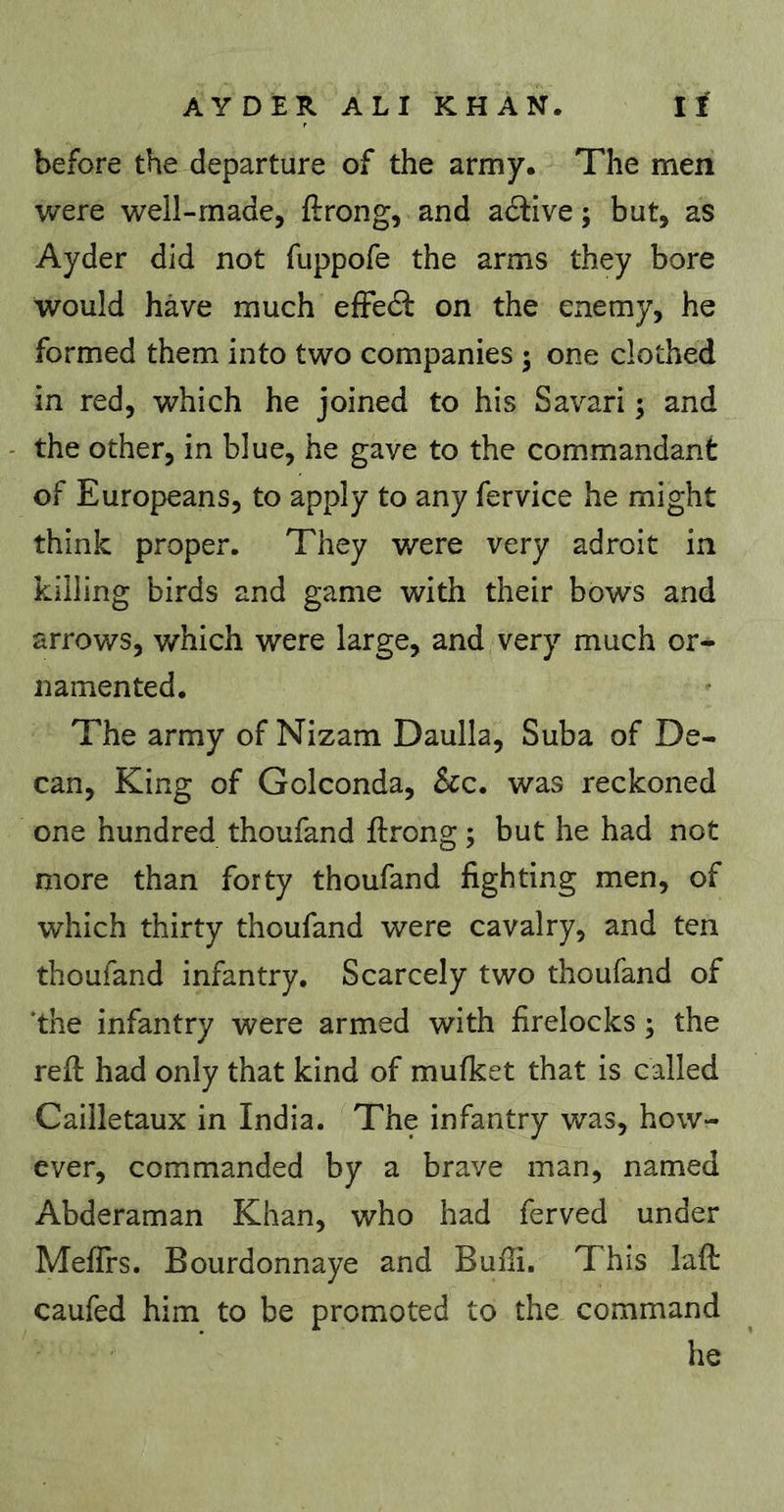 before the departure of the army. The men were well-made, ftrong, and adtive ; but, as Ayder did not fuppofe the arms they bore would have much efFedt on the enemy, he formed them into two companies ; one clothed in red, which he joined to his Savari 5 and the other, in blue, he gave to the commandant of Europeans, to apply to any fervice he might think proper. They were very adroit in killing birds and game with their bows and arrows, which were large, and very much or- namented. The army of Nizam Daulla, Suba of De- can, King of Golconda, See, was reckoned one hundred thoufand ftrong ; but he had not more than forty thoufand fighting men, of which thirty thoufand were cavalry, and ten thoufand infantry. Scarcely two thoufand of 'the infantry were armed with firelocks ; the refi; had only that kind of mufket that is called Cailletaux in India. The infantry was, how- ever, commanded by a brave man, named Abderaman Khan, who had ferved under Mefirs. Bourdonnaye and Buffi. This laft caufed him to be promoted to the command