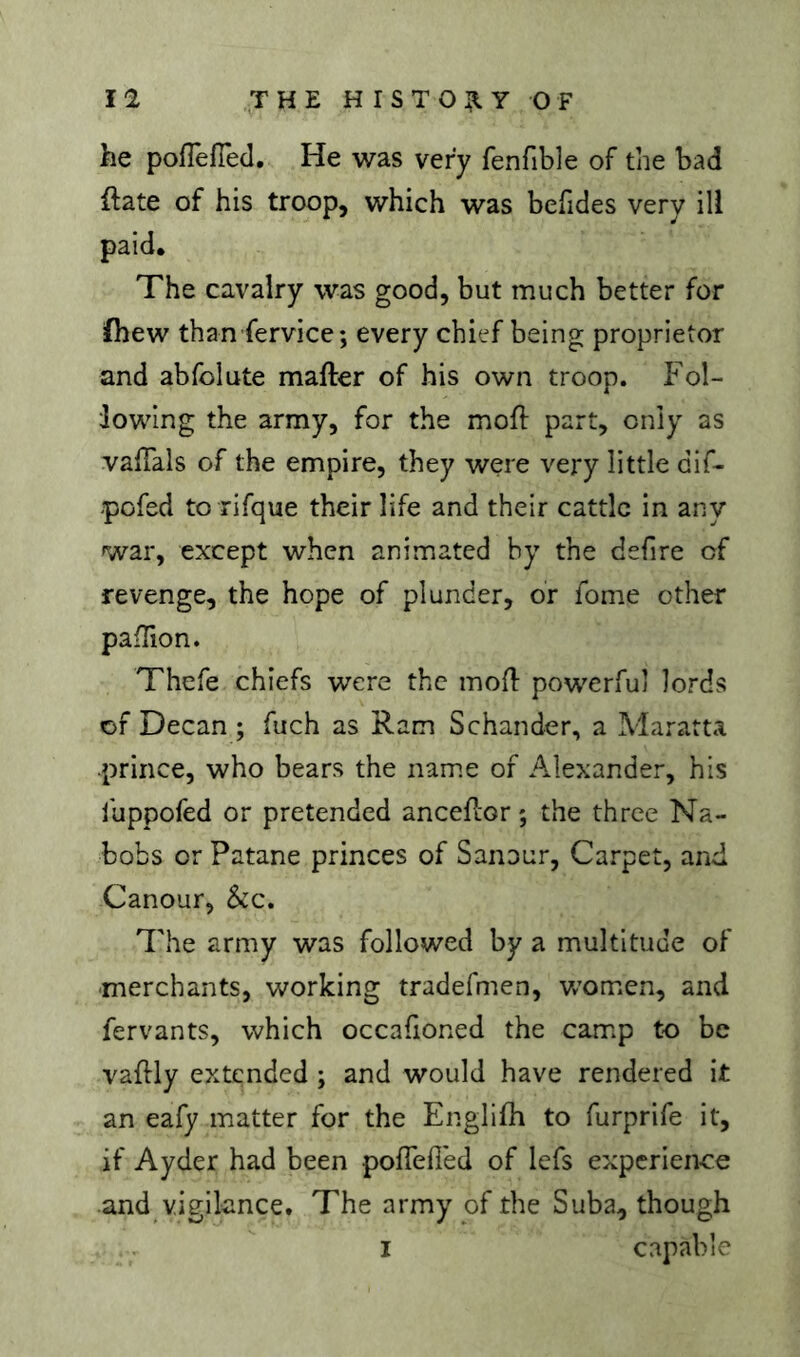 he pofTefTed. He was very fenfible of the bad ftate of his troop, which was befides very ill paid. The cavalry was good, but much better for fhew than fervice; every chief being proprietor and abfolute mafter of his own troop. P^ol- lowing the army, for the mofl part, only as valTals of the empire, they were very little dif- -pofed to rifque their life and their cattle in any war, except when animated by the defire of revenge, the hope of plunder, or fome other pafTion. Thefe chiefs were the mofl: powerful lords of Decan ; fuch as Ram Schander, a Maratta prince, who bears the name of Alexander, his iuppofed or pretended anceflor ; the three Na- bobs or Patane princes of Sanour, Carpet, and Canour, &c. The army was followed by a multitude of merchants, working tradefmen, Vv^om.en, and fervants, which occafioned the camip to be vaftly extended ; and would have rendered it an eafy matter for the Englifh to furprife it, if Ayder had been poflefled of lefs experience and vigilance. The army of the Suba, though I capable