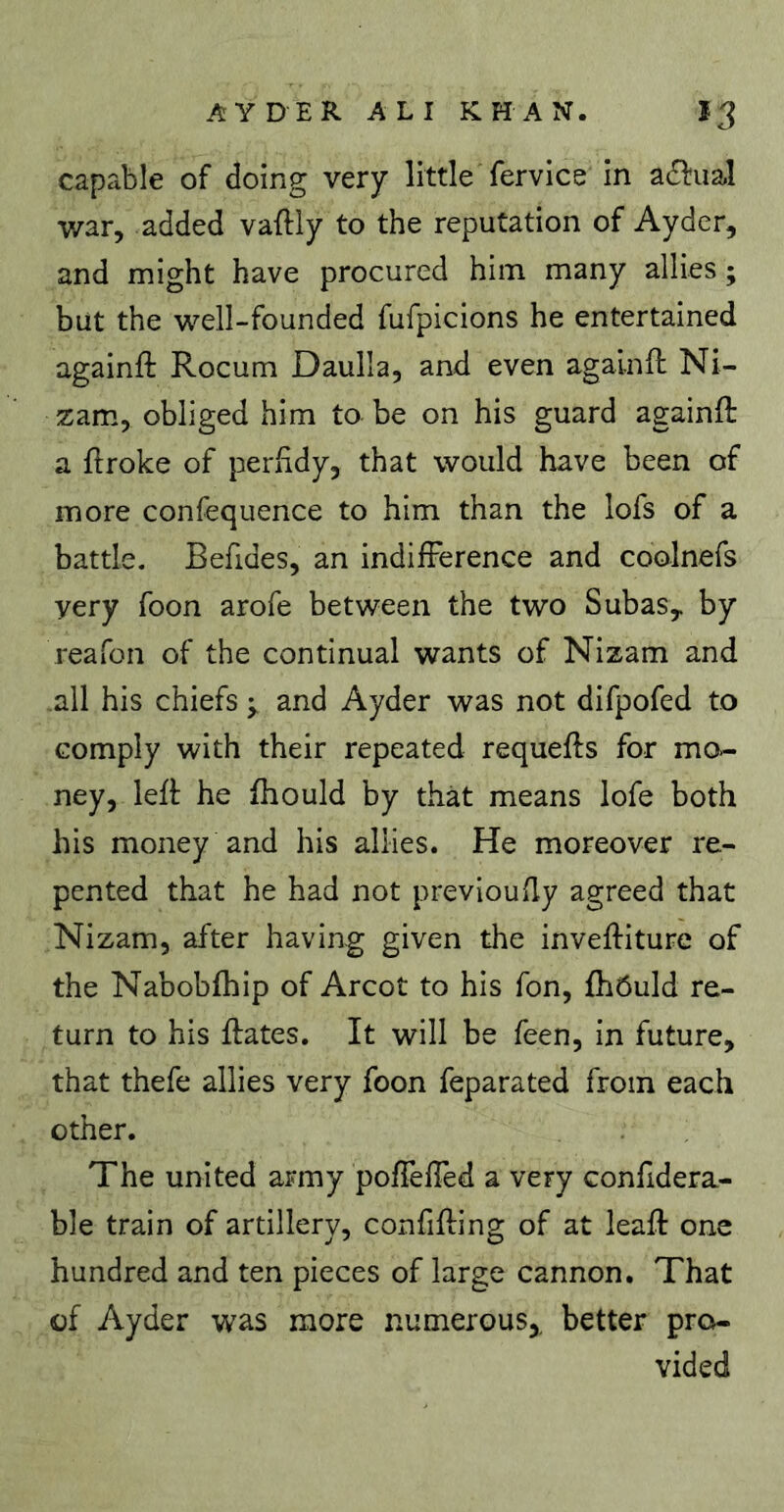 capable of doing very little fervice in adfual war, added vaftly to the reputation of Ayder, and might have procured him many allies ; but the well-founded fufpicions he entertained againft Rocum Daulla, and even agalnft Ni- zam., obliged him to be on his guard againft a ftroke of perfidy, that would have been of more confequence to him than the lofs of a battle. Befides, an indifference and coolnefs very foon arofe between the two SubaSy by reafon of the continual wants of Nizam and all his chiefs y and Ayder was not difpofed to comply with their repeated requefts for mo- ney, left he fhould by tliat means lofe both his money and his allies. He moreover re- pented that he had not previoufly agreed that Nizam, after having given the inveftiture of the Nabobfhip of Arcot to his Ton, fhôuld re- turn to his ftates. It will be feen, in future, that thefe allies very foon feparated from each other. The united army poffelîèd a very confldera- ble train of artillery, confifting of at leaft one hundred and ten pieces of large cannon. That of Ayder was more numerous,, better pro- vided