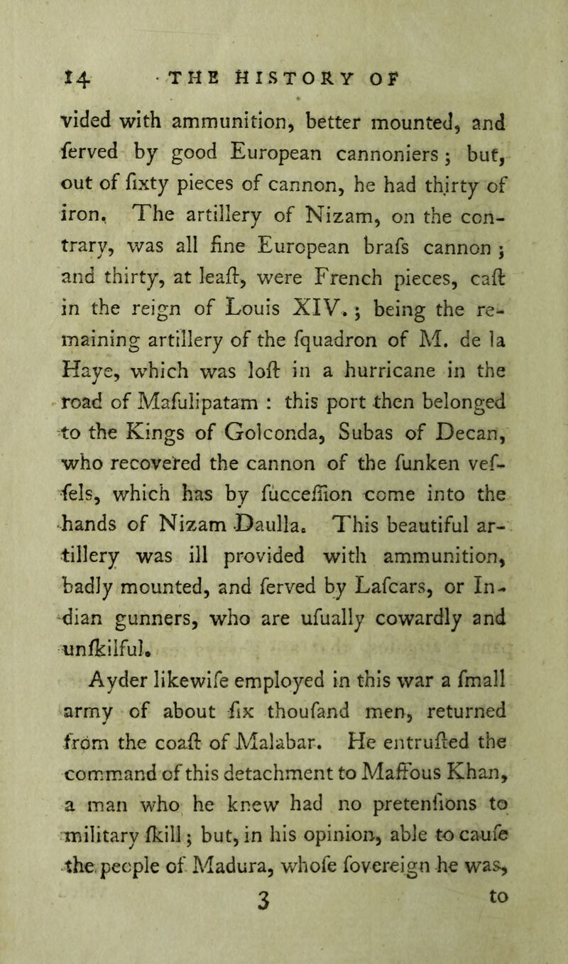 vided with ammunition, better mounted, and ferved by good European cannoniers ; but, out of fixty pieces of cannon, he had thirty of iron. The artillery of Nizam, on the con- trary, was all fine European brafs cannon j and thirty, at leaff, were French pieces, caft in the reign of Louis XIV. ; being the re- maining artillery of the fquadron of M. de la Haye, which was loft in a hurricane in the road of Mafdlipatam : this port then belonged to the Kings of Golconda, Subas of Decan, who recovered the cannon of the funken vef- fels, which has by fùcceliion come into the -hands of Nizam Daulla. This beautiful ar- tillery was ill provided with ammunition, badly mounted, and ferved by Lafcars, or In- dian gunners, who are ufually cowardly and unfkilfu], Ayder likewife employed in this war a fmall army of about fix thoufand men, returned from the coaft of Malabar. He entrufted the command of this detachment to Maftbus Khan, a man who he knew had no pretenfions to military fkill ; but, in his opinion, able tocaufe the, people of Madura, whofe fovereign he was, 3 to