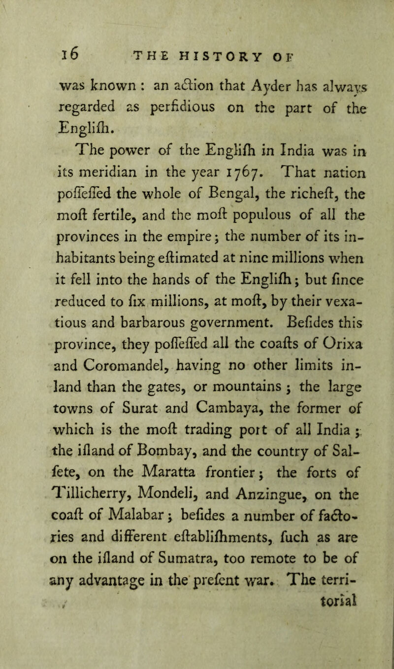 was known : an adion that Ayder has always regarded as perfidious on the part of the Englifli. The power of the Englifii in India was in its meridian in the year 1767, That nation pofTefied the whole of Bengal, the richeft, the moft fertile, and the moft populous of all the provinces in the empire; the number of its in- habitants being eftimated at nine millions when it fell into the hands of the Englifh ; but fince reduced to fix millions, at moft, by their vexa- tious and barbarous government. Befides this province, they poflefled all the coafts of Orixa and Coromandel, having no other limits in- land than the gates, or mountains ; the large towns of Surat and Cambaya, the former of which is the moft trading port of all India ; the ifland of Bombay, and the country of Sal- fete, on the Maratta frontier ; the forts of Tillicherry, Mondeli, and Anzingue, on the coaft of Malabar ; befides a number of fado- ties and different eftablifhments, fuch as are on the ifland of Sumatra, too remote to be of any advantage in the prefent war. The terri- ; torial