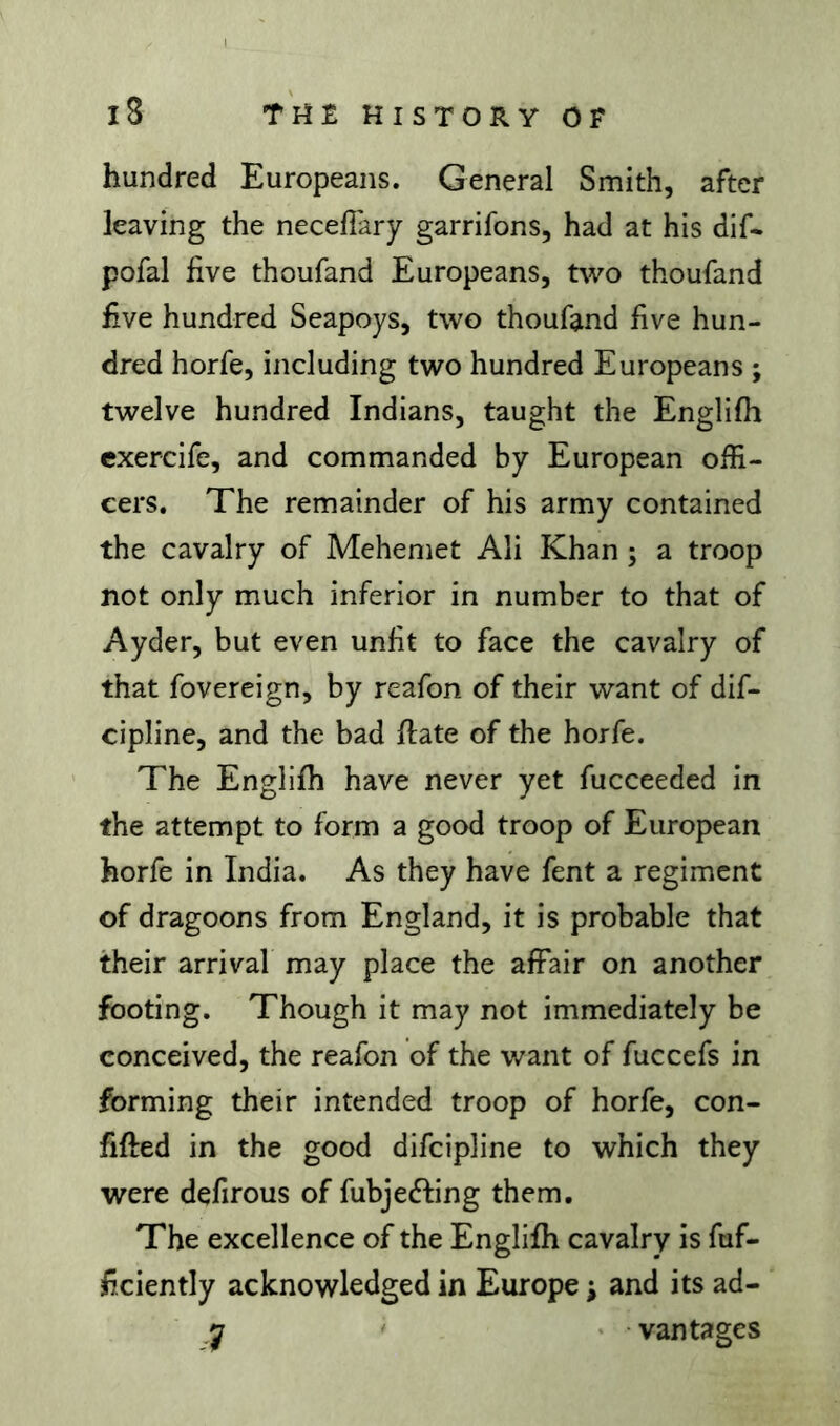 hundred Europeans. General Smith, after leaving the necelTary garrifons, had at his dif- pofal five thoufand Europeans, two thoufand five hundred Seapoys, two thoufand five hun- dred horfe, including two hundred Europeans ; twelve hundred Indians, taught the Englifli exercife, and commanded by European offi- cers. The remainder of his army contained the cavalry of Mehemet Ali Khan ; a troop not only much inferior in number to that of Ayder, but even unfit to face the cavalry of that fovereign, by reafon of their want of dif- cipline, and the bad fiate of the horfe. The Englifh have never yet fucceeded in the attempt to form a good troop of European horfe in India. As they have fent a regiment of dragoons from England, it is probable that their arrival may place the affair on another footing. Though it may not immediately be conceived, the reafon of the want of fuccefs in forming their intended troop of horfe, con- fifted in the good difcipline to which they were defirous of fubjefting them. The excellence of the Englifh cavalry is fuf- ficiently acknowledged in Europe ; and its ad- y ' ' vantages