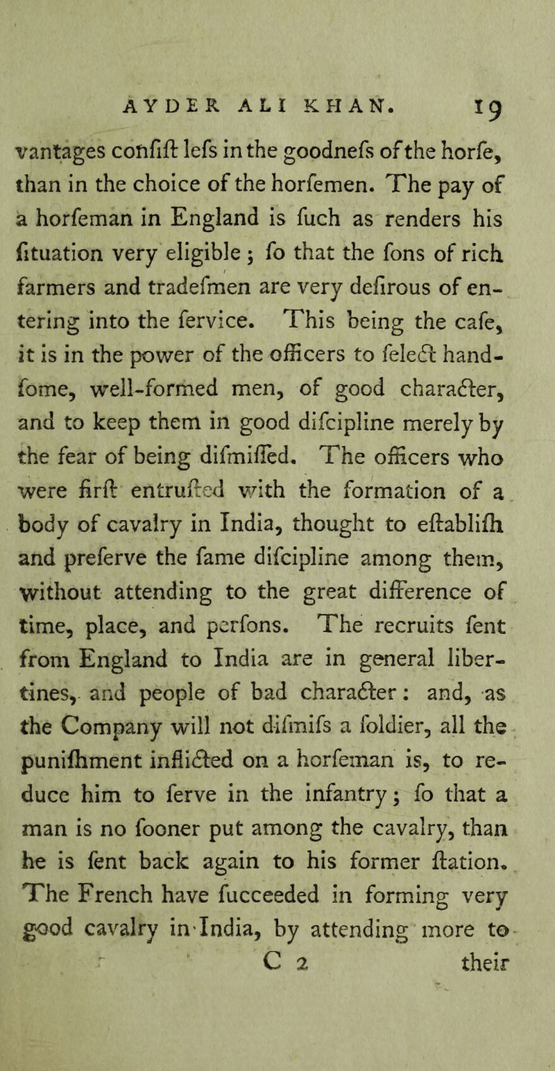 vantages confift lefs in the goodnefs of the horfe, than in the choice of the horfemen. The pay of a horfeman in England is fuch as renders his fituation very eligible ; fo that the fons of rich farmers and tradefmen are very defirous of en- tering into the fervice. This being the cafe, it is in the power of the officers to fele6l hand- fome, well-formed men, of good charadfer, and to keep them in good difcipline merely by the fear of being difmilîed. The officers who were firft entrufled v/ith the formation of a body of cavalry in India, thought to eftablifli and preferve the fame difcipline among them, without attending to the great difference of time, place, and perfons. The recruits fent from England to India are in general liber- tines, and people of bad charadler : and, as the Company will not difmifs a foldier, all the punifhment inflidled on a horfeman is, to re- duce him to ferve in the infantry; fo that a man is no fooner put among the cavalry, than he is fent back again to his former ffation. The French have fucceeded in forming very good cavalry in'India, by attending more to C 2 their