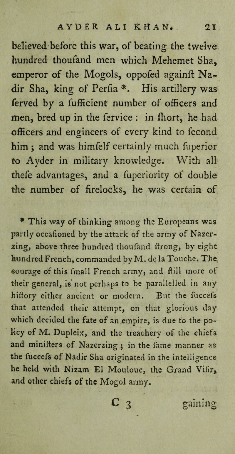 believed before this war, of beating the twelve hundred thoufand men which Mehemet Sha, emperor of the Mogols, oppofed againft Na- dir Sha, king of Perfia His artillery was ferved by a fufficient number of officers and men, bred up in the fervice : in ffiort, he had officers and engineers of every kind to fécond him ; and was himfelf certainly much fuperior to Ayder in military knowledge. With all thefe advantages, and a fuperiority of double the number of firelocks, he was certain of * This way of thinking among the Europeans was partly occafioned by the attack of the army of Nazer- zing, above three hundred thoufand flrong, by eight hundred French, commanded by M. de laTouche. The eourage of this fmall French army, and ftill more of their general, is not perhaps to be parallelled in any hiftory either ancient or modern. But the fuccefs that attended their attempt, on that glorious day which decided the fate of an empire, is due to the po- licy of M. Dupleix, and the treachery of the chiefs and minifters of Nazerzing j in the fame manner as the fuccefs of Nadir Sha originated in the intelligence he held with Nizam El Moulouc, the Grand Vifir, and other chiefs of the Mogol army. C 3 gaming