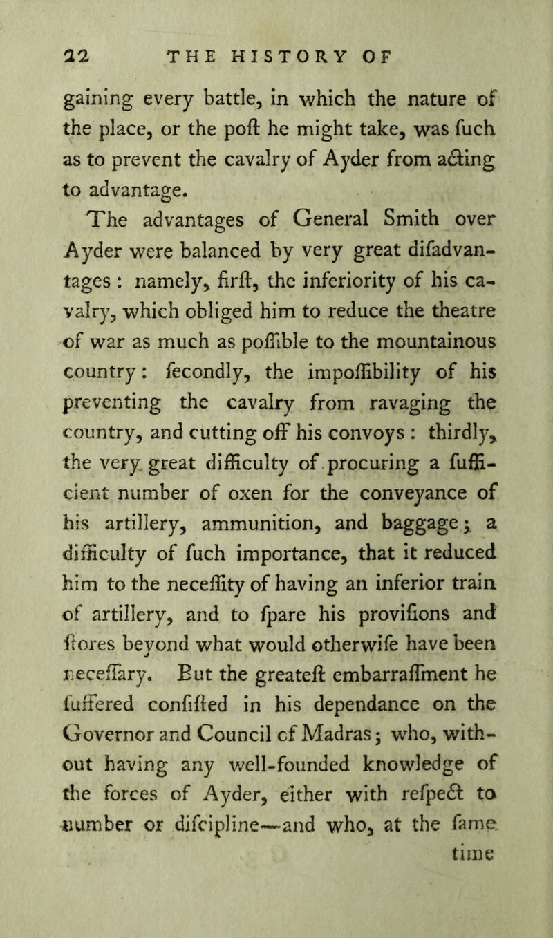 gaining every battle, in which the nature of the place, or the poft he might take, was fuch as to prevent the cavalry of Ayder from ading to advantage. The advantages of General Smith over Ayder were balanced by very great difadvan- tages : namely, firft, the inferiority of his ca- valry, which obliged him to reduce the theatre of war as much as polTible to the mountainous country : fecondly, the impofTibility of his preventing the cavalry from ravaging the country, and cutting ofF his convoys : thirdly, the very great difficulty of procuring a Effi- cient number of oxen for the conveyance of his artillery, ammunition, and baggage a difficulty of fuch importance, that it reduced him to the neceffity of having an inferior train of artillery, and to fpare his provifions and ftores bevond what would otherwife have been j necefTary. But the greateft embarraffinent he fuffered confifted in his dépendance on the Governor and Council cf Madras ; who, with- out having any v/ell-founded knowledge of the forces of Ayder, either with refpedf to number or difcipline—and who, at the fame. time