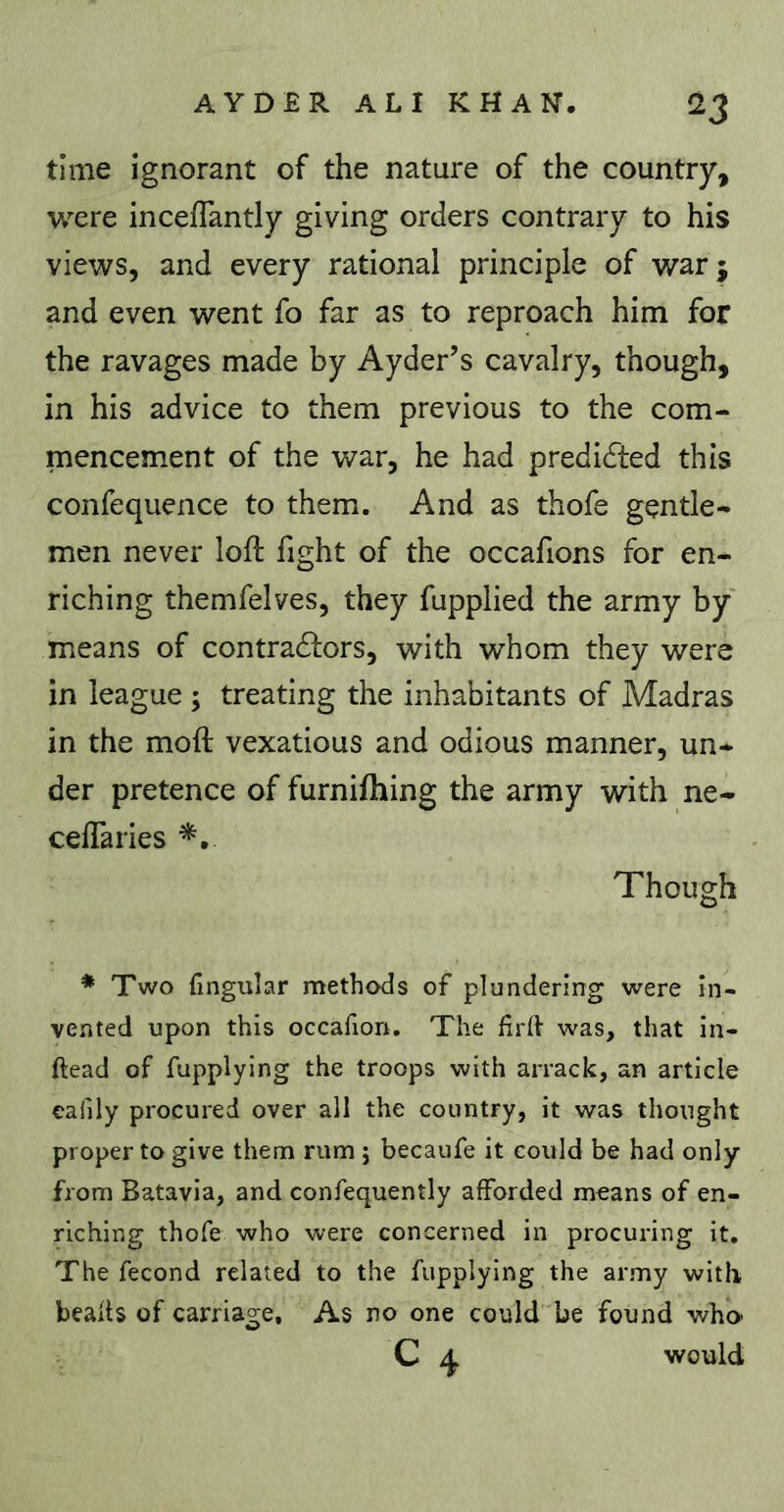 time ignorant of the nature of the country, were inceffantly giving orders contrary to his views, and every rational principle of war; and even went fo far as to reproach him for the ravages made by Ayder’s cavalry, though, in his advice to them previous to the com- mencement of the war, he had predidted this confequence to them. And as thofe gentle- men never lofi: fight of the occafions for en- riching themfelves, they fupplied the army by means of contradlors, with whom they were in league ; treating the inhabitants of Madras in the moft vexatious and odious manner, un- der pretence of furniftiing the army with ne- celTaries Though * Two fingular methods of plundering were in- vented upon this occalion. The firlh was, that in- ftead of fupplying the troops with arrack, an article eafily procured over all the country, it was thought proper to give them rum j becaufe it could be had only from Batavia, and confequently afforded means of en- riching thofe who were concerned in procuring it. The fécond related to the fupplying the army witli beads of carriage. As no one could be found who C ^ would