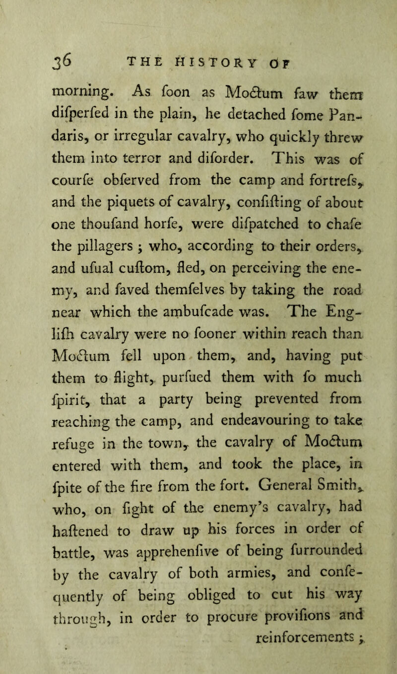 morning. As foon as Modum faw them difperfed in the plain, he detached fome Pan- daris, or irregular cavalry, who quickly threw them into terror and diforder. This was of courfe obferved from the camp and fortrefs,. and the piquets of cavalry, confifting of about one thoufand horfe, were difpatched to chafe the pillagers ; who, according to their orders, and ufual cuftom, fled, on perceiving the ene- my, and faved themfelves by taking the road near which the ambufcade was. The Eng- lifh cavalry were no fooner within reach than Mo(51:um fell upon them, and, having put them to flight,, purfued them with fo much fpirit, that a party being prevented from reaching the camp, and endeavouring to take refuge in the towuy the cavalry of MoClum entered with them, and took the place, in fpite of the fire from the fort. General Smith,, who, on fight of the enemy’s cavalry, had haftened to draw up his forces in order of battle, was apprehenfive of being furrounded by the cavalry of both armies, and confe- quently of being obliged to cut his way through, in order to procure provifions and reinforcements >.