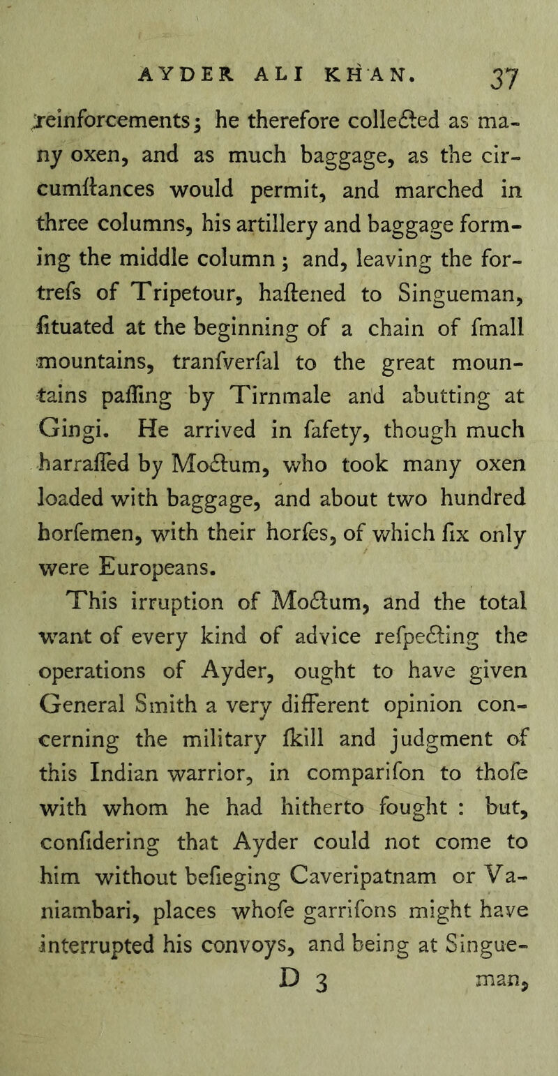 Reinforcements ; he therefore collected as ma- ny oxen, and as much baggage, as the cir- cumftances would permit, and marched in three columns, his artillery and baggage form- ing the middle column ; and, leaving the for- trefs of Tripetour, haftened to Singueman, fituated at the beginning of a chain of fmall mountains, tranfverfal to the great moun- tains palling by Tirnmale and abutting at Gingi, He arrived in fafety, though much harrafled by Mo£l;um, who took many oxen loaded with baggage, and about two hundred horfemen, with their horfes, of which fix only were Europeans. This irruption of Mo£l:um, and the total w^ant of every kind of advice refpe6ling the operations of Ayder, ought to have given General Smith a very different opinion con- cerning the military Ikill and judgment of this Indian warrior, in comparifon to thofe with whom he had hitherto fought : but, conlidering that Ayder could not come to him without befieging Caveripatnam or Va- niambari, places whofe garrifons might have interrupted his convoys, and being at Singue- D 3 man.