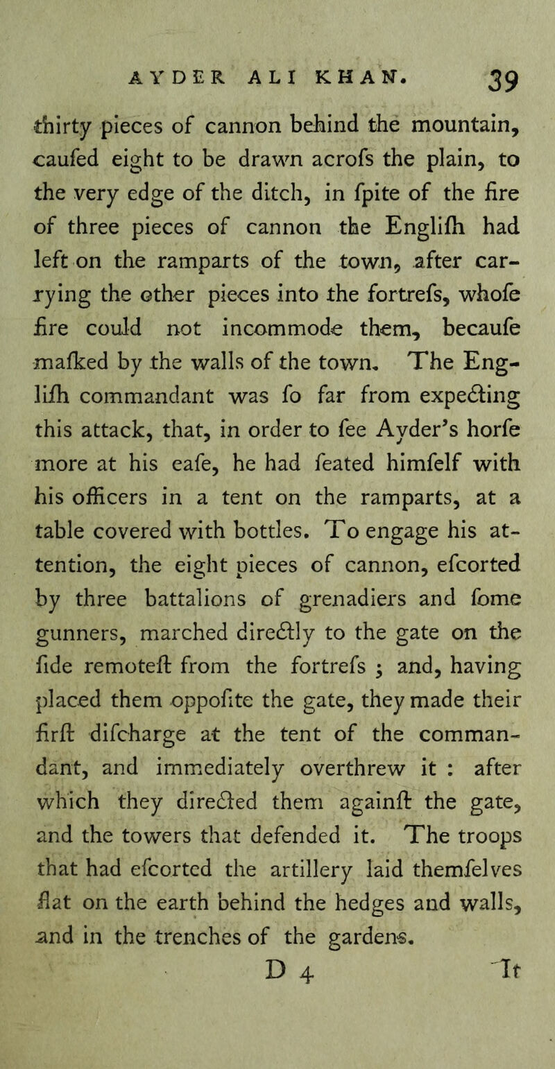 thirty pieces of cannon behind the mountain, caufed eight to be drawn acrofs the plain, to the very edge of the ditch, in fpite of the fire of three pieces of cannon the Englifh had left on the ramparts of the town, after car- rying the other pieces into the fortrefs, whofe fire could not incommode them, becaufe malked by the walls of the town. The Eng- lifh commandant was fo far from expecting this attack, that, in order to fee Ayder’s horfe more at his eafe, he had feated himfelf with his officers in a tent on the ramparts, at a table covered with bottles. To engage his at- tention, the eight pieces of cannon, efcorted by three battalions of grenadiers and fome gunners, marched dire61;Iy to the gate on the fide remotefl: from the fortrefs 3 and, having placed them oppofite the gate, they made their firfl: difcharge at the tent of the comman- dant, and immediately overthrew it : after which they direded them againfi: the gate, and the towers that defended it. The troops that had efcorted the artillery laid themfelves fiat on the earth behind the hedges and walls, and in the trenches of the gardens. D 4 If