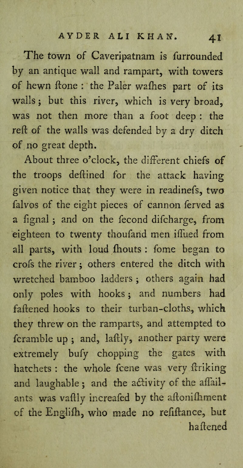 The town of Caveripatnam is furrounded by an antique wall and rampart, with towers of hewn ftone : the Paler wafhes part of its walls ; but this river, which is very broad, was not then more than a foot deep : the reft of the walls was defended by a dry ditch of no great depth. About three o’clock, the difFerent chiefs of the troops deftined for the attack having given notice that they were in readinefs, two falvos of the eight pieces of cannon ferved as a fignal ; and on the fécond difcharge, from eighteen to twenty thoufand men iftlied from all parts, with loud ftiouts : fome began to crofs the river ; others entered the ditch with v/retched bamboo ladders ; others again had only poles with hooks 5 and numbers had faftened hooks to their turban-cloths, which they threw on the ramparts, and attempted to fcramble up ; and, laftly, another party were extremely bufy chopping the gates with hatchets : the v/hole fcene was very ftriking and laughable ; and the activity of the aftail- ants was vaftly increafed by the aftonifliment of the Englifti, who made no refiftance, but ha ftened