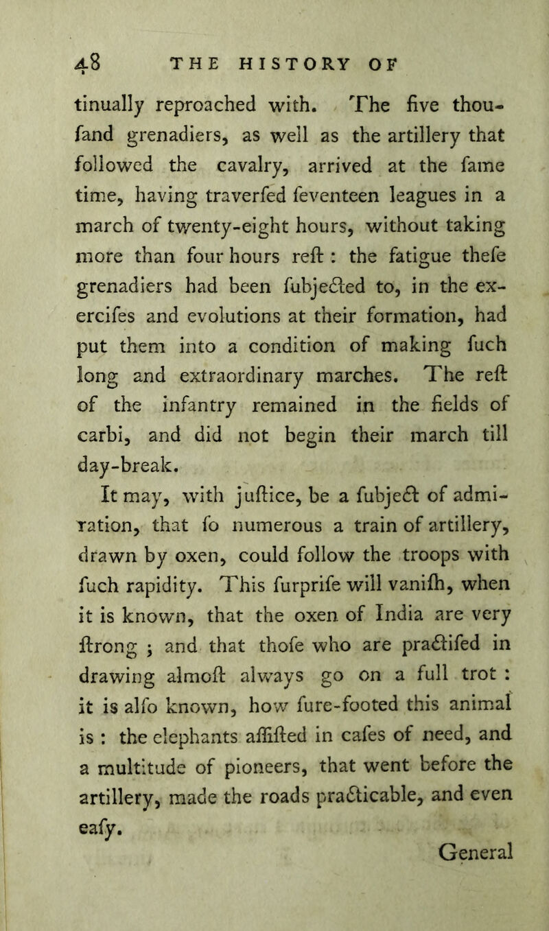 tinually reproached with. The five thou- fand grenadiers, as well as the artillery that followed the cavalry, arrived at the fame time, having traverfed feventeen leagues in a march of tv/enty-eight hours, without taking more than four hours reft : the fatigue thefe grenadiers had been fubjeéled to, in the ex- ercifes and evolutions at their formation, had put them into a condition of making fuch long and extraordinary marches. The reft of the infantry remained in the fields of carbi, and did not begin their march till day-break. It may, with juftice, be a fubje(ft of admi- ration, that fo numerous a train of artillery, drawn by oxen, could follow the troops with fuch rapidity. This furprife will vanilh, when it is known, that the oxen of India are very ftrong ; and that thofe who are pradifed in drawing almoft always go on a full trot : it is alfo known, how fure-footed this animal is : the elephants aflifted in cafes of need, and a multitude of pioneers, that went before the artillery, made the roads pradticable, and even eafy. General