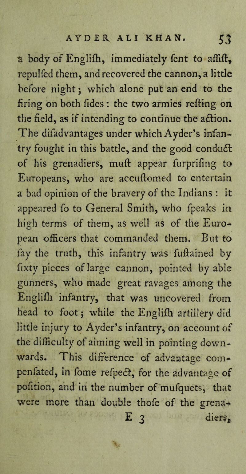 ^ body of Englifh, immediately fent to affift, repulfed them, and recovered the cannon, a little before night ; which alone put an end to the firing on both fides : the two armies refting on the field, as if intending to continue the adlion. The difadvantages under which Ayder’s infan- try fought in this battle, and the good conduct of his grenadiers, mufi: appear furprifing to Europeans, who are accuftomed to entertain a bad opinion of the bravery of the Indians : it appeared fo to General Smith, who fpeaks in high terms of them, as well as of the Euro- pean officers that commanded them. But to fay the truth, this infantry was fuftained by fixty pieces of large cannon, pointed by able gunners, who made great ravages among the Englifh infantry, that was uncovered from head to foot ; while the Englifh artillery did little injury to Ayder’s infantry, on account of the difficulty of aiming well in pointing dov/n- wards. This difference of advantage com- penfated, in fome refpedi, for the advantage of pofition, and in the number of mufquets, that were more than double thofe of the grena- E 3 dierSj