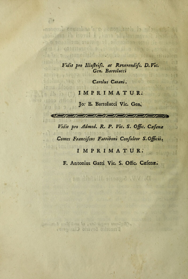 Vtàtt prò lllujlrìjs» ae Reverendt/s* V»Vie* Gen, Bartolucci Carolus Catanì» IMPRIMATUR; Jo.‘ B. Bartolucci Vie. Gen^ Vidit prò Admod, R, P, Vie* S. Offic, Caefena Comes F^ancìfeus Fafpibonì Confultor S,Officif, imprimatur; F, Antonius Gatti Vie. S. Offic. Caefenac;