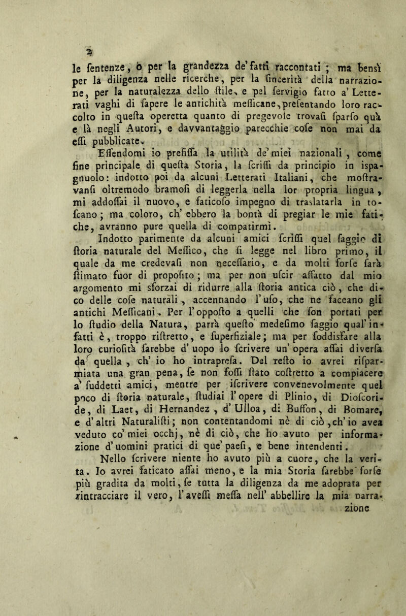 le fentenze, ò per la grandezza de’fatti raccontati ; ma tensY per la diligenza nelle ricerche, per la 'fincerita della narrazio- ne, per la naturalezza dello ftile^ e pel fervigio fatto a’ Lette- rati vaghi di fapere le antichità mefìTicane^ prefentando loro rac’- colto in quella operetta quanto di pregevole trovafi fparfo qua e là negli Autori, e davvantaggio parecchie cofe non mai da eflì pubblicate» Effcndomi io prefiffa la utilità de’miei nazionali , come fine principale di quella Storia, la fcrilTi da principio in ispa- gnuolo: indotto poi da alcuni Letterati Italiani, che mollra- vanfi oltremodo bramolì di leggerla nella lor propria lingua , mi addolTai il nuovo, e faticofo impegno di traslatarla in to- fcano ; ma coloro, eh’ ebbero la bontà di pregiar le mìe fati- che, avranno pure quella dì compatirmi. Indotto parimente da alcuni amici fcrifli quel faggio di ftoria naturale del MelTico, che li legge nel libro primo, il quale da me credevali non necefìàrio, e da molti forfè farà llimato fuor di propofito ; ma per non ufeir affatto dal mio argomento mi sforzai di ridurre alla lloria antica ciò, che di- co delle cofe naturali , accennando l’ufo, che ne faceano gli antichi Melficanì. Per l’oppoflo a quelli che fon portati per lo lludiò della Natura, parrà quello’ medefimo faggio qual’in- fatti è, troppo riflretto, e fuperfiziale; ma per foddisFare alla loro curiofità farebbe d’uopo lo fcrivere un’opera affai diverfa daquella , eh’ io ho intraprefa. Del tello io avrei rifpar- miata una gran pena, fé non folfi flato coflretto a compiacere a^ fuddetti amici, mentre per ifcrivere convenevolmente quel poco di lloria naturale, lludiai l’opere di Plinio, di Diofeori- de, di Laet, di Hernandez , d’Uiloa, di Buffon, di Bomare, e d’altri Naturalilli; non contentandomi nè di ciò,eh’io avea veduto co’ miei occhj, nè di ciò, che ho avuto per informa- zione d’uomini pratici di que’paefi, e bene intendenti. Nello fcrivere niente ho avuto piu a cuore, che la veri- tà. Io avrei faticato alfai meno, e la mia Storia farebbe'forfè più gradita da molti, fe tutta la diligenza da me adoprata per zintracciare il vero, Tavein melfa nell’ abbellire la mia narra- zione