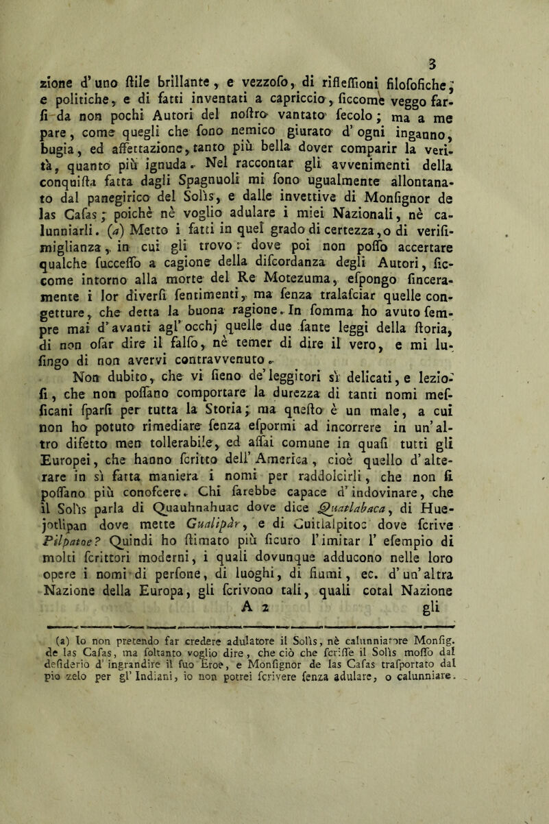 z’ione d’uno ftile brillante, e vezzofo, di rìfleffìonì filofofiche; e politiche, e di fatti inventati a capriccio, ficcorne veggo far- li da non pochi Autori del noftra vantato' fecolo ; ma a me pare, come quegli che fono nemico giurato d’ogni inganno, bugia, ed affettazione,tanto più bella dover comparir la veri- tà, quanto piu ignuda. Nel raccontar gli avvenimenti della conquifta fatta dagli Spagnuoli mi fono ugualmente allontana- to dal panegirico del Solìs, e dalle invettive di Monfignor de las Cafas ; poiché nè voglio adulare i miei Nazionali, nè ca- lunniarli. (a) Metto i fatti in quel grado di certezza,o di verifl- miglianza,, in cui gli trovo r dove poi non poffo accertare qualche fucceffo a cagione della difcordanza degli Autori, fìc- come intorno alla morte del Re Motezuma, efpongo fincera- mente i lor diverfi fentimenti, ma fenza tralafciar quelle con- getture, che detta la buona ragione. In fomma ho avuto fem- pre mai d’avanti agl’occhj quelle due fante leggi della ftoria, di non ofar dire il fallo, nè tenier di dire il vero, c mi lu^ fingo di non avervi contravvenuto.- Non dubito, che vi fieno de’leggitori si- delicati, e lezio- fi, che non polTano comportare la durezza di tanti nomi mef- ficani fparfi per tutta la Storia;: ma qnefto è un male, a cui non ho potuto rimediare fenza efpormi ad incorrere in un’al- tro difetto men tollerabile, ed affai comune in quafi tutti gli Europei, che hanno fcritto deli’ America , cioè quello d’alte- rare in SI fatta maniera i nomi per raddolcirli, che non fi. poffano più conofcere. Chi farebbe capace d’indovinare, che il Sohs parla di Quauhnahuac dove dice ^tatlabaca y di Hue- jotlìpan dove mette Gualip^ry e di Guitialpitoc dove fcrive Pilpatoe? Quindi ho {limato più ficuro l’imitar 1’ efempio di molti fcrittori moderni, i quali dovunque adducono nelle loro opere i nomi di perfone, di luoghi, di fiumi, ec. d’un’altra Nazione della Europa, gli fcrivono tali, quali cotal Nazione A 2 gli (a) lo non pretendo far credere adulatore il Solìs, nè calunniatore Monfig. de las Cafas, ma foltanto voglio dire, che ciò che fcriffe il Solìs moflb dal defiderio d’ ingrandire il fuo Eroe, e Monfignor de las Cafas trafportato dal pio zelo per gl’Indiani, io non potrei fcrivere fenza adulare, o calunniare.