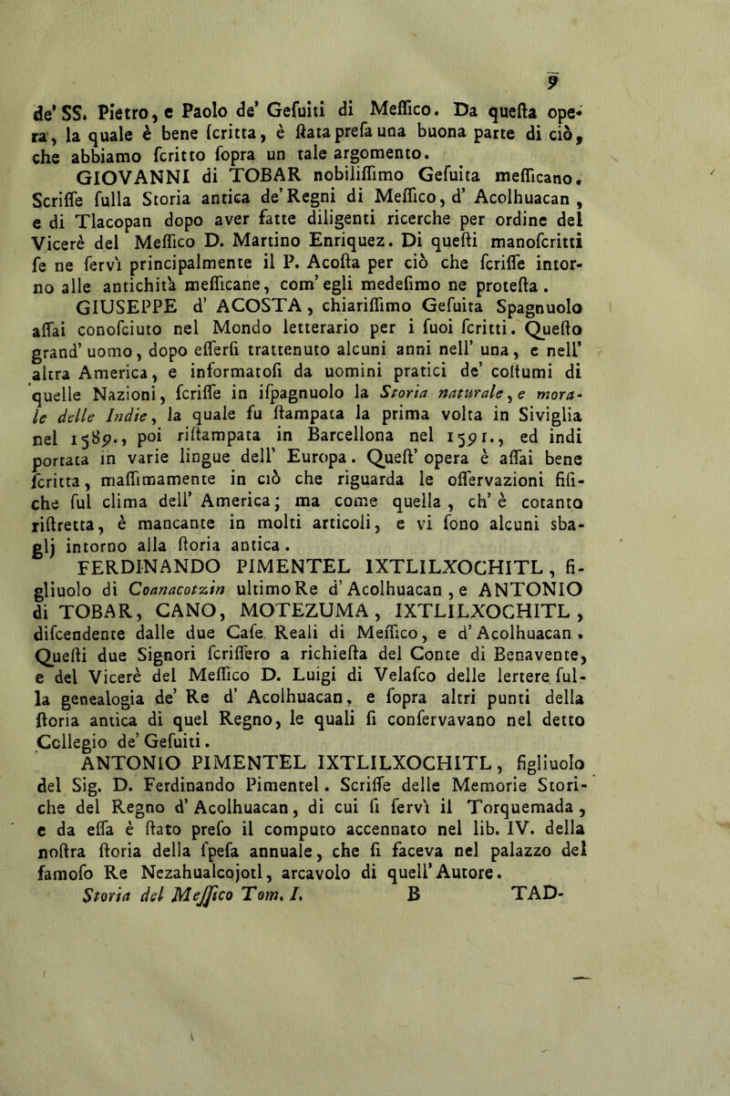 de’SS* Pietrose Paolo de’ Gefuiti di Meffico. Da quefta ope* ra , la quale è bene (critta, è fiata prefa una buona parte di ciò, che abbiamo fcritto fopra un tale argomento. GIOVANNI di TOBAR nobiliflìmo Gefuita meflìcano. Scrifle fulla Storia antica de’Regni di Meflico, d’Acolhuacan , e di Tlacopan dopo aver fatte diligenti ricerche per ordine del Viceré del Meflico D. Martino Enriquez. Di quefti manofcritti fe ne fervi principalmente il P. Acofta per ciò che fcrilTe intor- no alle antichità meflicane, com’egli medefirao ne protetta. GIUSEPPE d’ ACOSTA, chiariflimo Gefuita Spagnuolo aflài conofciuto nel Mondo letterario per i fuoi ferità. Quetto grand’ uomo, dopo eflerfi trattenuto alcuni anni nell’ una, e nell’ altra America, e informatofi da uomini pratici de’ coltumi di quelle Nazioni, fcrifle in ifpagnuolo la Scoria naturale mora- le delle Indie ^ la quale fu ttampata la prima volta in Siviglia nel 1585?., poi rittampata in Barcellona nel 15PI., ed indi portata in varie lingue dell’ Europa. Quell’ opera è affai bene fcritta, maflimamente in ciò che riguarda le olfervazioni fifi- che fui clima dell’ America; ma come quella, eh’è cotanto rittretta, è mancante in molti articoli, e vi fono alcuni sba- glj intorno alla ttoria antica. FERDINANDO PIMENTEL IXTLILXOCHITL, fi- gliuolo di Coanacot7.in ultimoRe d’Acolhuacan , e ANTONIO di TOBAR, CANO, MOTEZUMA, IXTLILXOCHITL, difeendente dalle due Gafe Reali di Meflico, e d’Acolhuacan . Quelli due Signori fcriflero a richietta del Conte di Benavente, e del Viceré del Meflico D. Luigi di Velafco delle lertere ful- la genealogia de’ Re d’ Acolhuacan, e fopra altri punti della ftoria antica di quel Regno, le quali fi confervavano nel detto Collegio de’ Gefuiti. ANTONIO PIMENTEL IXTLILXOCHITL, figliuolo del Sig. D. Ferdinando Pimentel. Scritte delle Memorie Stori- che del Regno d’Acolhuacan, di cui fi fervi il Torquemada, c da efla è flato prefo il computo accennato nel lib. IV. della nottra ttoria della fpefa annuale, che fi faceva nel palazzo del famofo Re Nezahualcojotl, arcavolo di quell’Autore. Storia del MeJJico Tom, I, B TAD-