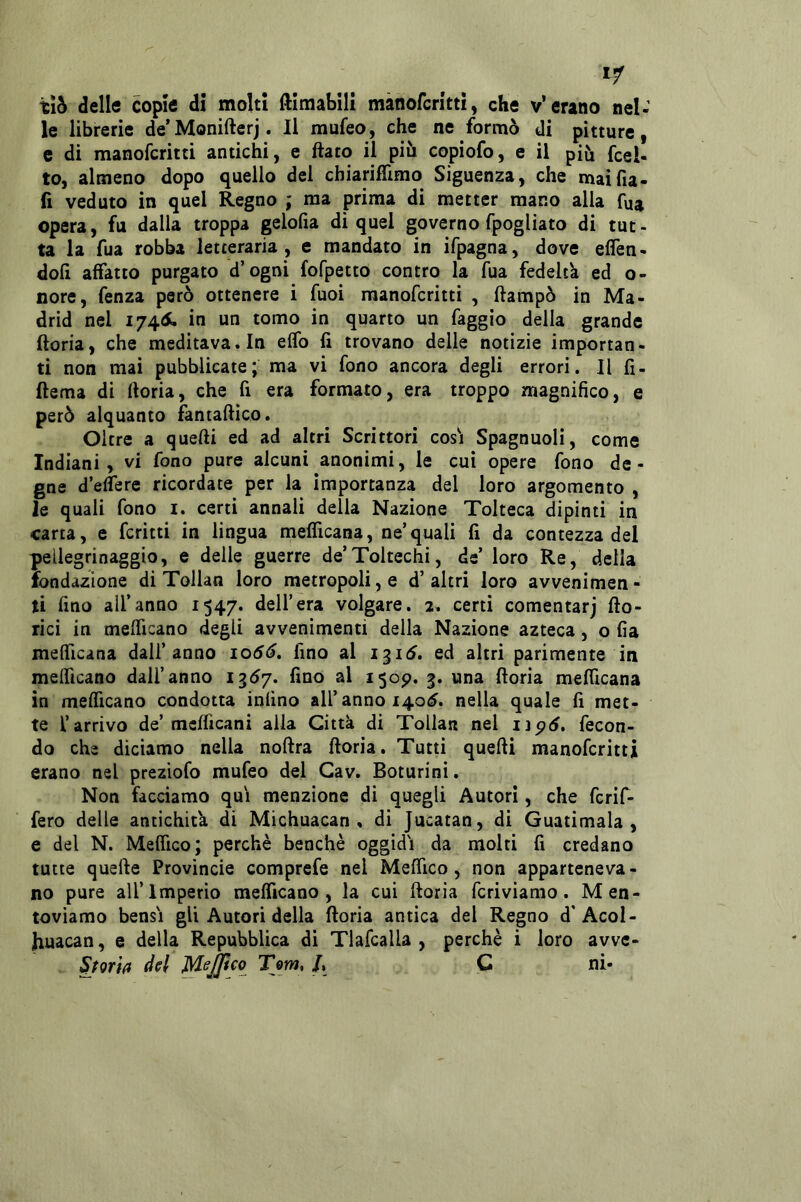 xib delle copie di molti ftimabili mànofcritti, che v’erano nel: le librerie de’Monifterj. Il mufeo, che ne formò di pitture, c di manofcritti antichi, e flato il più copiofo, e il più fcel- to, almeno dopo quello del chiarifllmo Siguenza, che maifia- fi veduto in quel Regno ; ma prima di metter mano alla fua opera, fu dalla troppa gelofia di quel governo fpogliato di tut- ta la fua robba letteraria , e mandato in ifpagna, dove eflen- doli affatto purgato d’ogni fofpetto contro la fua fedeltà ed o- nore, fenza però ottenere i Tuoi manofcritti , ftampò in Ma- drid nel 174S, in un tomo in quarto un faggio della grande ftoria, che meditava. In effb fi trovano delle notizie importan- ti non mai pubblicate; ma vi fono ancora degli errori. Il fi- ftema di ftoria, che fi era formato, era troppo magnifico, e però alquanto fantaflico. Oltre a quelli ed ad altri Scrittori cosi Spagnuoli, come Indiani, vi fono pure alcuni anonimi, le cui opere fono de- gne d’eflere ricordate per la Importanza del loro argomento , le quali fono i. certi annali della Nazione Tolteca dipinti in carta, e ferini in lingua meflicana, ne’quali fi da contezza del pellegrinaggio, e delle guerre de’Toltechi, de’ loro Re, della fondazione di Tollan loro metropoli, e d’altri loro avvenimen- ti fino all’anno 1547. dell’era volgare. 2. certi comentarj fto- rici in mefficano degli avvenimenti della Nazione azteca, o fia mefficana dall’anno io6ó, fino al i^i^. ed altri parimente in melficano dall’anno 13Ò7. fino al 1309. 3. una ftoria mefficana in mefficano condotta infino all’anno 140^. nella quale fi met- te l’arrivo de’mcfficani alla Città di Tollan nel lìpó. fecon- do che diciamo nella noftra ftoria. Tutti quelli manofcritti erano nel preziofo mufeo del Gav. Boturini. Non facciamo qui menzione di quegli Autori, che fcrif- fero delle antichità di Michuacan , di Jucatan, di Guatimala , e del N. Meffico; perchè benché oggidi da molti fi credano tutte quelle Provincie comprefe nel Meffico , non apparteneva - no pure all’Imperio mefficano, la cui ftoria fcriviamo. Men- toviamo bensì gli Autori della ftoria antica del Regno d’AcoI- huacan, e della Repubblica di Tlafcalla , perchè i loro avve- Storìfl del MeJJtco Tom, L Q ni-