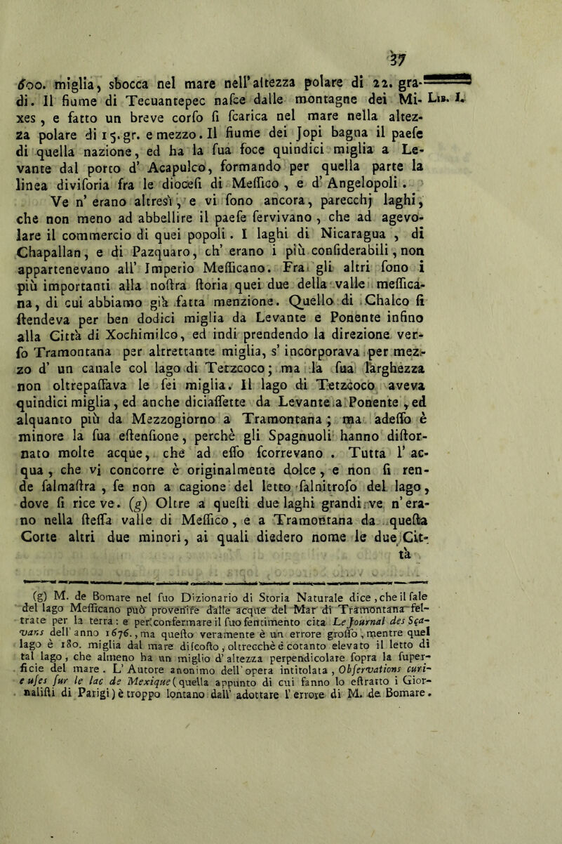 Ì7 600. miglia, sbocca nel mare nell’altezza polare di 22. gra-^^^^ di. Il fiume di Tecuantepec nafce dalle montagne dei Mi-Lw. I* xes, e fatto un breve corfo fi fcarica nel mare nella altez- za polare di15.gr. e mezzo. Il fiume dei Jopi bagna il paefe di quella nazione, ed ha la fua foce quindici miglia a Le- vante dal porto d’ Acapulco, formando per quella parte la linea diviforia fra le diocefi di Melfico , e d’Angelopoli. Ve n’ erano altresì, e vi fono ancora, parecchj laghi, che non meno ad abbellire il paefe fervivano , che ad agevo- lare il commercio di quei popoli. I laghi di Nicaragua , di Chapallan, e di Pazquaro, eh’ erano i più confiderabili, non appartenevano all’ Imperio Meflicano. Fra» gli altri fono i più importanti alla nofira ftoria quei due della vallei.raeflìcà- na, di cui abbiamo già fatta menzione. Q_uello di ..Chalco fi (tendeva per ben dodici miglia da Levante e Ponente infino alla Citt'a di Xochimilco, ed indi prendendo la direzione vec- fo Tramontana per altrettante miglia, s’incorporava ; per mez.- zo d’ un canale col lago di Terzcoco ; .ma da fua larghezza non oltrepalFava le fei miglia, il lago di Tetzcoco aveva quindici miglia, ed anche dicialTette da Levante .a Ponente ^ed alquanto più da Mezzogiorno a Tramontana ; ma adeffo è minore la fua eftenfione, perchè gli Spagnuoli hanno diftor- nato molte acque, che ad eflb feorrevano . Tutta 1’ ac- qua , che vi concorre è originalmente dolce, e non fi ren- de falmafira , fe non a cagione del letto-falnitrofo del, lago, dove fi riceve, (g) Oltre a quelli due laghi grandi: ve n’era- no nella ftefifa valle di Meflico, e a Tramontana da quefta Corte altri due minori, ai quali diedero nome le due.Cit- tk (g) M. de Somare nel fuo Dizionario di Storia Naturale dice ,che il fale del lago Mefficano può' provénife dalle acque del Mar di Tramontanafel- trate per la terra; e per'confermare il fuo fentimento cita Le Journal desSqa- •var.s dell’anno 1^76., ma quello veramente è un errore groffo, njentre quel lago è 180. miglia dal mare dileofto, oltrecebè è cotanto elevato il letto dì tal lago, che almeno ha un miglio d’ altezza perpendicolare fopra la fuper- fìcie del mare. L’Autore anonimo dell'opera intitolali , Oòfervations curi- e ujes fur le lac de Mexique{<\néL\& appunto di cui fanno lo eftratto i Gior-