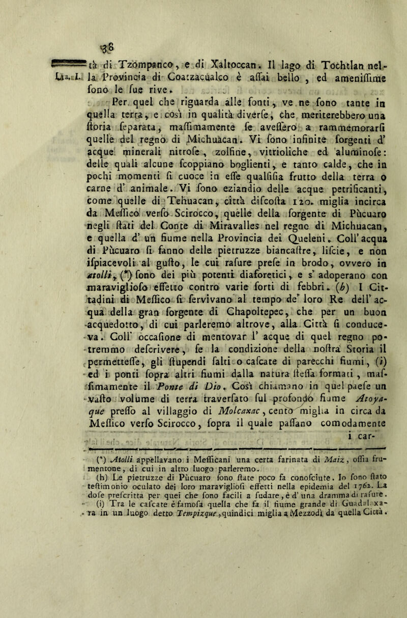 >3S ta di Tzompanco^ e di Xaltoccan. Il lago di Tochtlan nel- Us-al. la Prosfincia dì Coatzacùalco è affai bello , ed ameniffiaie fono le Tue rive* * Per. quel che riguarda alle fonti,, ve ne fono tante in quella terra,, e.cosi in qualità, diverfe, che, meriterebbero una ftoria feparata, maffimamente fe aveffero a rammemorarli quelle del regno-di Michuàcati* Vi fono infinite forgenti d’ acque, minerali nitrofe , zolfine, vitrioliche ed aluminofe: delle quali alcune fcoppiano boglientì, e tanto calde, che in pochi momenti fi. cuoce in effe qualfifia frutto della terra o carne d’ animale* Vi fono eziandio delle acque petrificanti, come quelle di Tehuacan, citta difcoffa izo* miglia incirca da Meifficó' verfo-Scirocco, quèlle della forgente di Pucuaro negli fiati del Conte di Miravalles nel regno dì Michuacan, e quella d’ un fiume nella Provincia dei Queleni,. Coll’acqua di Pàcuaro fi* fanno delle pietruzze biancalire, lifcie, e non ifpiacevoli al gufto, le cui rafure prefe in brodo, ovvero in utolliy i^ioTio dei più potenti diaforetici, e s’^ adoperano con jnaravigliofo effetto contro varie forti di febbri* {h) I Cit- tadini di Meffico fi fervìvano^al tempo de’loro Re dell’ac- qua dellagra.! forgente di Chapoltepec, che per un buon -acquedotto, di cui parleremo altrove, alla Città fi conduce- -va. Coir occafione di mentovar l’ acque di quel regno po- -treramo defcrivere, fe la condizione della noftra Storia il permétteffe,, gli ftupendi falti o cafcate di parecchi fiumi, (ì) *ed ì ponti fopra altri fiumi dalla natura lieffa formati, maf- ^imamente \ì'Ponte^ di Dio,. Cosi chiamano in quel paefe un ‘Vallo volume di terra traverfato fui profontó fiame Atoya- que preffo al villaggio di Molcaxac ^ in circa da Medico vcrfo Scirocco , fopra il quale paffano comodamente . .. i car- ri ' (*) Atolli appellavano i Mefficani una certa farinata di Maizy oflìa fru- mentone, di cui in altro luogo parleremo. (h) Le pietruzze di Pucuaro fono date poco fa conofciute. Io fono flato teftimonio oculato dei loro maravigliofi effetti nella epidemia del \']6z. La dofe prefcritta per quei che fono facili a fudare, é d’una dramma di rafure. - (i) Tra le cafcate èfamofa quella che fa il fiume grande di Guadai, xa- • ra ia un luogo detto Tempizque y^mnàiQÌ miglia a Mezzodì da quella Città.