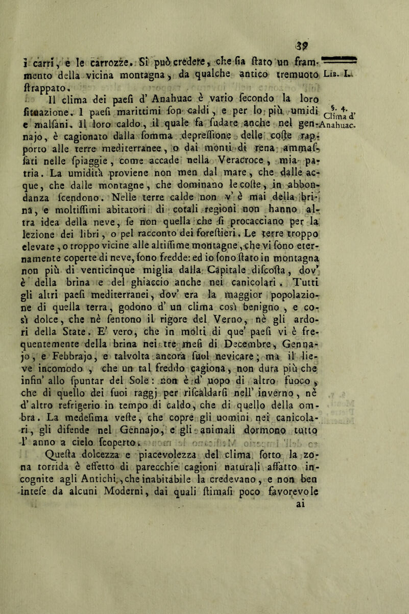 ^9 i carri, e le carrozze. Si può/credefe, che fia flato un mento della vicina montagna, da qualche antico tremuoto Lis. ftrappato, ' Il clima dei paefi d’ Anahuac è vario fecondo la loro fit»azìone, 1 paefi marittimi fop'oaldi, e per lo; piu, umidi c malfani, il loro caldo., .il quale fa fudare anche nel gen rAnahuac. najo, è cagionato dàlia fomma .deprelTione ideile colje rapi porto alle terre mediterranee , o dai monti dt .r.enai.amfuaf-) Iati nelle fpiaggìe, come accade nella Véradroce , mia- pa- tria. La umidità proviene non men dal mare, che dalle ac- que, che dalle montagne, che dominano le colte, in abbon- danza fcendono. Nelle terre calde non v’è mai della nà, e moltiflìmi abitatori di cotali regioni non hanno al- tra idea della neve, fe non quella che dì procacciano per la lezione dei libri, o pel racconto dei forefliéri. Le terre troppo elevate , o troppo vicine alle altilTime montagne ,che vi fono eter- namente coperte di neve,fono fredde: ed io fono flato in montagna non più di venticinque miglia dalla; Capitale difeofta, dov* è della brina e del ghiàccio anche nei canicolari . Tutti gli altri paefi mediterranei, dov’ era la maggior popolazio- ne di quella terra, godono d’ un clima così benigno , e co- sì dolce, che nè fentono il rigore del Verno, nè gli ardo- ri della State. E’ vero, che in molti di que’ paefi vi è fre- quentemente della brina nei ; tre ^mefi di Decembre^, Gen na- jo , e Febbrajo, e talvolta ancora fuol nevicare ; mi il lie- ve incomodo , che un tal freddo cagiona , non dura più che infin’ allo fpuntar del Sole : non èid' uopo di altro fuoco che di quello dei Tuoi raggj per fìfcàldarfi nell’ inverno, nè d’altro refrigerio in tempo dì caldo, che di quello della om- bra. La medefima vefte, che copre gli uomini , nei canicola- ri, gli difende nel Géhnàjo, e gli. animali dormono tutto T anno a cielo feoperto. j ' - ’ ‘ -- Quella dolcezza e piacevolezza del clima forto la zo- na torrida è effetto di parecchie' cagioni naturali affatto in- cognite agli Antichi,, che inabitàbile la credevano, e non ben intefe da alcuni Moderni, dai quali flimafi poco favorevole ai