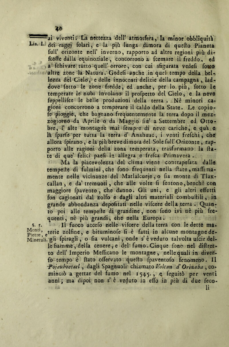 4Ò viventif’La nettezza dell’ atniosfera, la minor obbliquItV Lib. I. jjei raggi folari, e la più lunga dimora di quefto Pianeta fuir orizonte nell’ inverno, rapporto ad altre regioni più di- fcòfte dalla equinoziale , concorrono a fcemare il freddo, cd fchivare'tutto queir orrore-, con cui sfigurata vedefi folto -altre zone la Natura.’Godefi anche in quel-tempo della beU lezza del Cielo,-e delle innocenti delizie della campagna , lad- dove^fótto le zbne* fredde, ed anche, per lo più, fotto le temperate le nubi involano il profpetto del Cielo, e la neve feppellifce le belle produzioni della terra . Nè minori ca- gioni concorrono a temperare il caldo della State. Le copio- fe' ijlio^gie, che bagnano .freque-ncemente la terra dopo il mez- zogiorno da Aprile 0 da Maggio fiff a Settembre ed Otto- bre, 1’ alte montagne mai fémpre di neve cariche, e quk e là rparfe-per tutta la terra d’ Anahuac, i venti frefchi, che allora fpirano, eia più breve dimora del Sole full’Orizonte , rap- porto alle ragioni della zona temperata, trasformano la fia- te di que’ felici paefi in allegra e frefca Primavera . Ma la piacevolezza del clima viene contrapefata dalle tempefie di fùlmini,che fono frequenti nella fiate,mafiima- mente nelle vicinanze del Matlakueje, o fia monte di Tlax- callan, e da’tremuoti, che alle volte fi fentono,benché con maggiore fpavento , che danno. Gli unì, e gli altri effetti fon cagionati dal zolfo é dagli altri materiali combullili, in grande abbondanza depofitatì nelle vifcere della terra , Qiian- to poi alle tempefie di grandine, non fono ivi nè più fre- quenti, nè più grandi, che nella Europa. §. r. Il fuoco accefo nelle vifcere della terra con le dette ma- ^e?re’ zolfine, e bituminofe fi è fatti in alcune montagnede- Minerali. gli l^pif^gÙ , o fia vulcani, onde s’è veduto talvolta ufcir del- le fiamme, della cenere, e del fumo.Cinque fono nel diftret- to dell’Imperio Mefficano le montagne, nelle quali in diver- fo-tempo è fiato offervato. quefio fpaventofo fenomeno. Il -Pòjauhrecatl, dagli Spagnuoli chiamato Volcan d'Ori-maba , co- minciò a gettar del fumo nel 1545., g feguitò per venti anni; ma dipoi non s’ è veduto in eflb in più di due feco- li