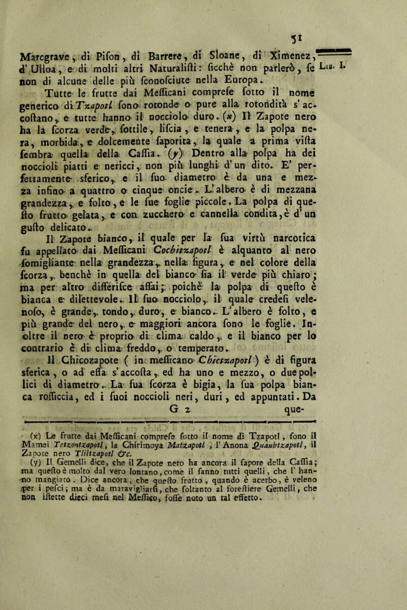 !5i Maregrave y di Pìfon, dì Barrare, di Sloane, di Xìmenez, d’ Ulioa, e- di molti altri Naturalifti : ficchè non parlerò, fe non di alcune delle piò feonofeiute nella Europa► Tutte ie frutte dai Meflìcani comprefe fotto il nome generico’ àiT^^apotL fono' rotonde pure alla rotondità s’ac- coftano, e: tutte hanno il nocciolo duro, (x) lì Zapote nero ha la feorza. verde, fottile, lifeia , e tenera, e la polpa ne- ra, morbida , e dolcemente faporìta , la quale a prima vifta fembra- quella della Caflìa,. (/} Dentro alla polpa ha dei noccioli piatti e nericci , non più; lunghi d’un dito,. E’ per- fettamente' sferico, e il fuo diametro e da una e mez- za infido a quattro o cinque oncie^ E’albero è di mezzana grandezza , e folto, e le fue foglie piccole . La polpa di que- fto frutto^ gelata, c con zucchero e cannella condita, è d’un gufto delicato,. Il- Zapote bianco, il quale per la fua virtù narcotica fu appelliato dai Meflìcani Cocifhzapotr è alquanto al nero fomigliante nella grandézza, nella figura, & nel colore della feorza , benché in quella del bianco Ila il verde più chiaro ; ma per altrovdifferifee aflai;: poiché la^ polpa di quello è bianca e dilettevole,. Il fuo nocciolo, il quale credefi vele- nofo, é grande, tondo, duro, e bianco,. L’albero è folto, e più grande del nero, e maggiori ancora fono le foglie. In- oltre il nero e proprio di: clima caldo, e il bianco per lo contrario è di clima freddo, o temperato► Il Chicozapote ( in meflìcano> Cbictzapotl ) è di figura sferica , o ad' elfa s’accolla ,, ed ha uno e mezzo, o due pol- lici di diametro,. La' fua feorza è bigia, la fua polpa bian- ca roflìccia, ed i fuoì noccioli neri, duri, ed appuntati. Da G 2 que- (x) Le frutte dai Meflìcani comprefe fotto il nome di Tzapotl, fono il Marnai Tetzontzapotl, la Chirìmoya Maizapotl , 1’Anona ^uauhtzapotl, il Zapote nero Tliltzapotl iyc. (y) Il Gemelli dice, che il Zapote nero ha ancora il fapore della Caflìa; ma queftoèmolto dal vero lontano,come il fanno tutti quelli, che l’ ban- ano mangiato. Dice ancora, che quefto frutto , quando è acerbo, è veleno .per i pefei; ma è da maravigliarfi, che foltanto al foreftiere Gemelli, che non ìftette dieci mefi nel Mefllco, folle noto un tal effetto.