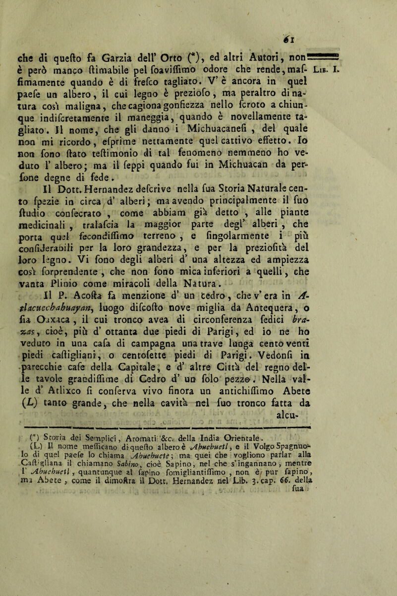 él che di quefto fa Garzla dell’ Orto (*), ed altri Avitori, non— è però manco ftìmabile pel foaviffimo odore che rende ^maf- Lib. I. fimamente quando è di frefco tagliato. V’ è ancora in quel paefe un albero, il cui legno è preziofo, ma peraltro di na- tura COSI maligna, che cagiona gonfiezza nello fcroto a chiun- que indifcretaraente il maneggia, quando è novellamente ta- gliato. Jl nome, che gli danno i Michuacanefi , del quale non mi ricordo, efprime nettamente quel cattivo effetto. Io non fono flato teflimonio di tal fenomeno nemmeno ho ve- duto 1’ albero; ma il leppi quando fui in Michuacan da per- fone degne di fede. Il Dott. Hernandez defcrive nella fua Storia Naturale cen- to fpezie in circa d’ alberi; ma avendo principalmente il fuo lludio confecrato , come abbiam già detto , alle piante medicinali , tralafcia la maggior parte degl’ alberi , che porta quel fecondiflimo terreno , e fingolarmente i più Gonfìderabili per la loro grandezza, e per la preziofita del loro légno. Vi fono degli alberi d’ una altezza ed ampiezza COSI forprendente , che non fono mica inferiori a quelli, che vanta Plinio come miracoli della Natura. Il P. Acofta fa menzione d’ un Cedro, che v’ era in A- tlitcttechabuafany luogo difcofto nove miglia da Antequera, o fia Oaxaca , il cui tronco avea di circonferenza fedici bra~ %as y cioè, piu d’ ottanta due piedi di Parigi, ed io ne ho veduto in una cafa di campagna una trave lunga centoventi piedi cafligliani, o centofette piedi di Parigi. Vedonfì in •parecchie cafe della Capitale, e d’ altre Citta del regno del- le uvole grandiffime di Cedro d’ un folo pezzo. Nella val- le d’ Atlixco fi conferva vivo finora un antichiflìrao Abete (L) tanto grande, che nella cavita nel fuo tronco fatta da alcu- (*) Storia dei Semplici, Aromati ’&Cr della India Orientale. (L) Il nome mefficano diquedo albero è ^htehnetl, e il Volgo Spagnuo- lo di quel paefe lo chiama ^buehueie--, ma quei che vogliono parlar alla Caftigliana il chiamano Sabino^ cioè Sapino, nel che s’ingannano, mentre r , quantunque ai fapino fomigliantiiTimo , non è/pur Tapino , ma Abete , come il dimoftra il Dott, Hernandez nel Lib. 3.cap. 66. della fua